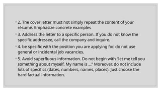◦ 2. The cover letter must not simply repeat the content of your
résumé. Emphasize concrete examples
◦ 3. Address the letter to a specific person. If you do not know the
specific addressee, call the company and inquire.
◦ 4. be specific with the position you are applying for. do not use
general or incidental job vacancies.
◦ 5. Avoid superfluous information. Do not begin with “let me tell you
something about myself. My name is …” Moreover, do not include
lots of specifics (dates, numbers, names, places). Just choose the
hard factual information.
 