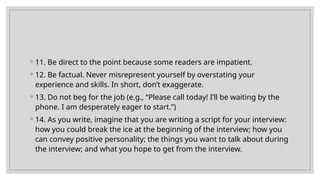 ◦ 11. Be direct to the point because some readers are impatient.
◦ 12. Be factual. Never misrepresent yourself by overstating your
experience and skills. In short, don’t exaggerate.
◦ 13. Do not beg for the job (e.g., “Please call today! I’ll be waiting by the
phone. I am desperately eager to start.”)
◦ 14. As you write, imagine that you are writing a script for your interview:
how you could break the ice at the beginning of the interview; how you
can convey positive personality; the things you want to talk about during
the interview; and what you hope to get from the interview.
 