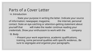 Parts of a Cover Letter
◦ A. Introduction
. State your purpose in writing the letter. Indicate your source
of information: newspaper, magazine, the internet, personal
contact. State an eye-catching or attention-getting statement about
yourself that will make the reader continue reading your
credentials. Show your enthusiasm to work with the company
◦ B. Body
◦ -Present your work experience, academic qualifications,
training, some personal qualities with specific evidence.. Be
sure to segregate and organize your paragraphs.
 