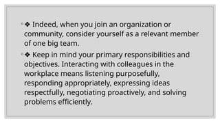 ◦❖ Indeed, when you join an organization or
community, consider yourself as a relevant member
of one big team.
◦❖ Keep in mind your primary responsibilities and
objectives. Interacting with colleagues in the
workplace means listening purposefully,
responding appropriately, expressing ideas
respectfully, negotiating proactively, and solving
problems efficiently.
 