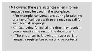 ◦❖ However, there are instances when informal
language may be used in the workplace.
◦• For example, conversations during break time
or after-office hours with peers may not call for
such formal language.
◦• In fact, being formal all the time may result in
your alienating the rest of the department.
◦ • There is an art to knowing the appropriate
language register based on unique contexts.
 