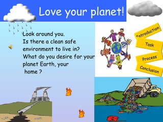 Love your planet! Introduction Task Process Conclusion Look around you.  Is there a clean safe  environment to live in?  What do you desire for your planet Earth, your home ? 
