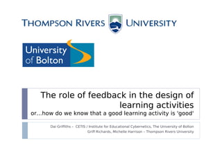 The role of feedback in the design of
                      learning activities
or…how do we know that a good learning activity is 'good'

      Dai Griffiths – CETIS / Institute for Educational Cybernetics, The University of Bolton
                            Griff Richards, Michelle Harrison – Thompson Rivers University
 