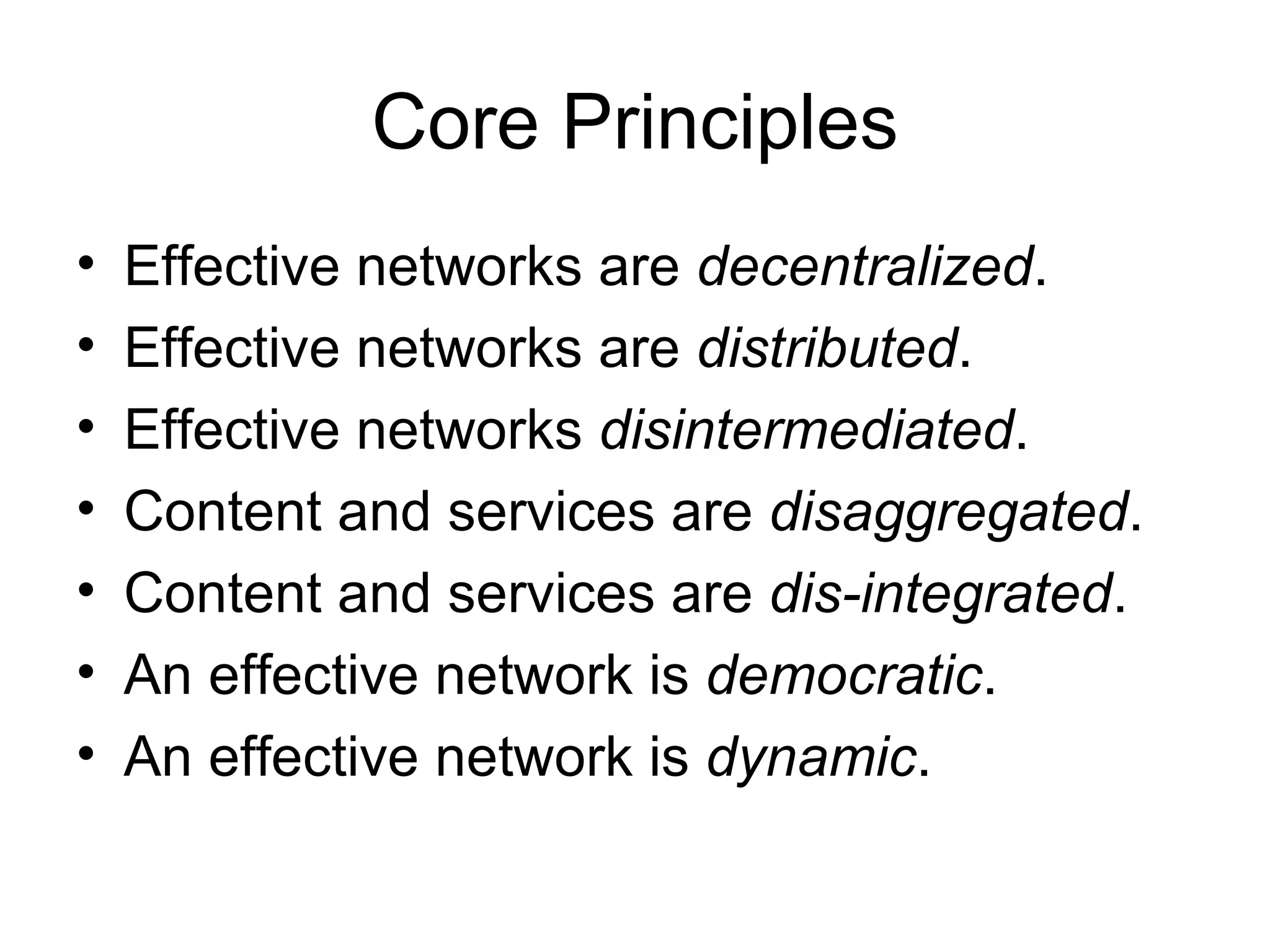 Core Principles Effective networks are  decentralized .  Effective networks are  distributed .  Effective networks  disintermediated .  Content and services are  disaggregated . Content and services are  dis-integrated .  An effective network is  democratic .  An effective network is  dynamic .  