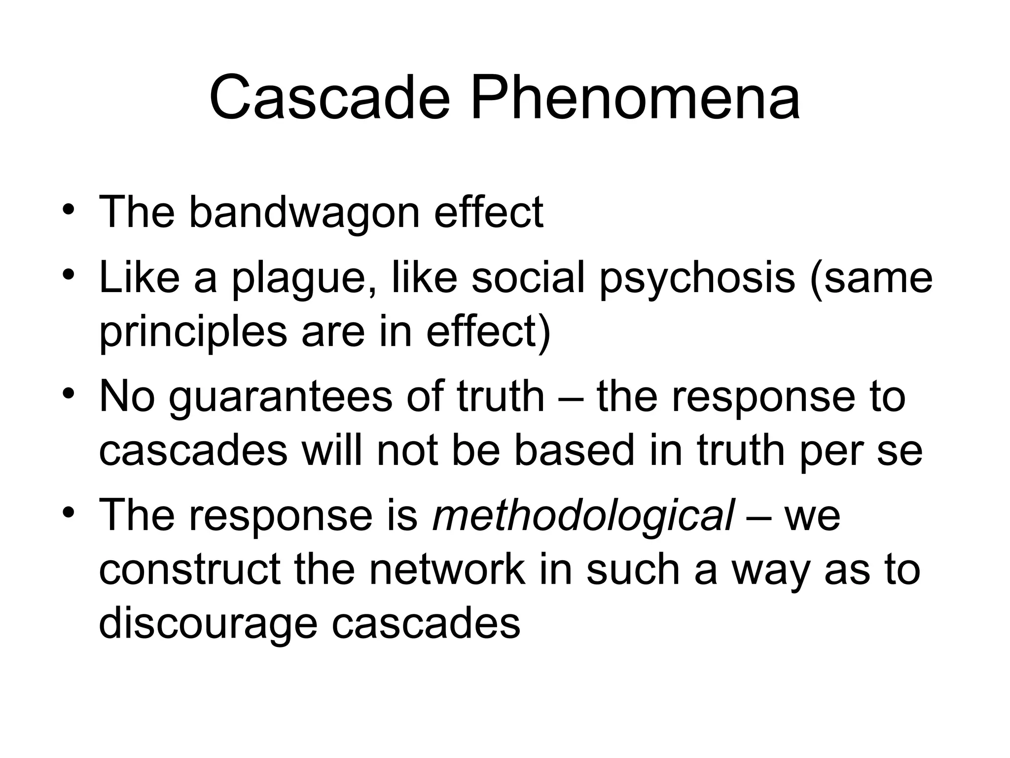 Cascade Phenomena The bandwagon effect Like a plague, like social psychosis (same principles are in effect) No guarantees of truth – the response to cascades will not be based in truth per se The response is  methodological  – we construct the network in such a way as to discourage cascades 