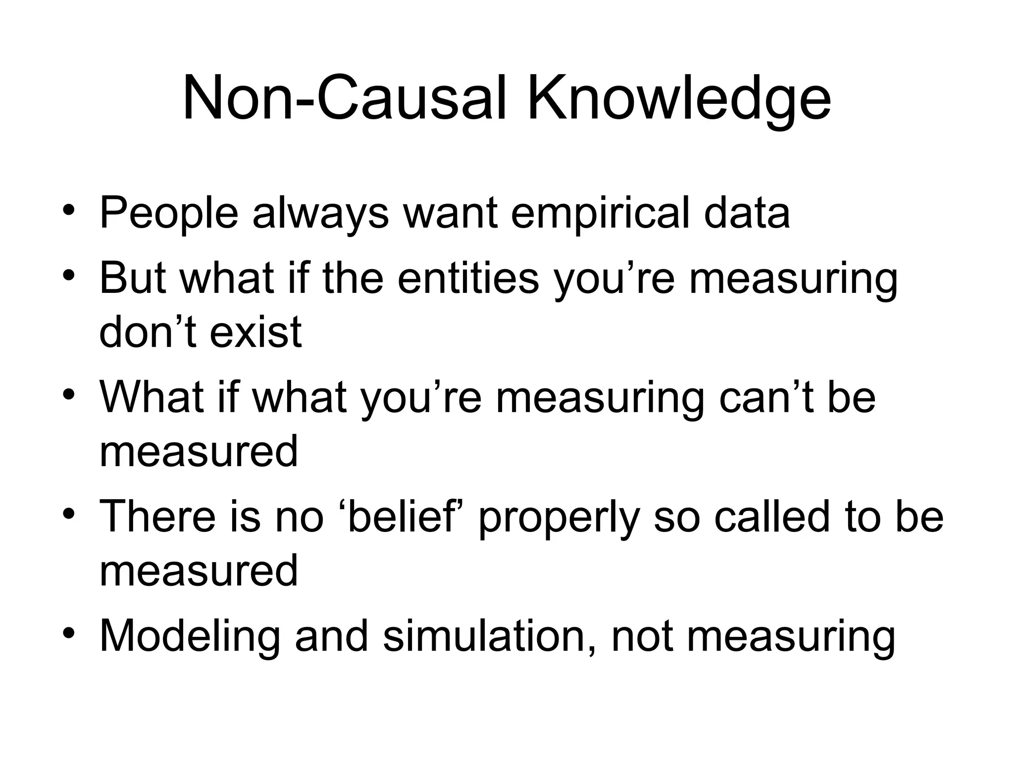 Non-Causal Knowledge People always want empirical data  But what if the entities you’re measuring don’t exist What if what you’re measuring can’t be measured There is no ‘belief’ properly so called to be measured Modeling and simulation, not measuring 