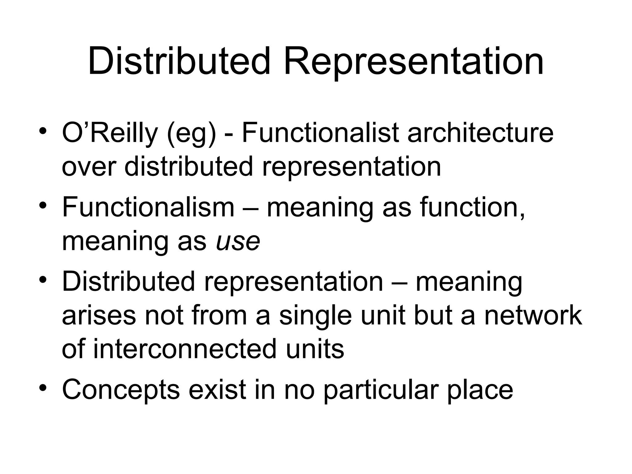 Distributed Representation O’Reilly (eg) - Functionalist architecture over distributed representation  Functionalism – meaning as function, meaning as  use Distributed representation – meaning arises not from a single unit but a network of interconnected units Concepts exist in no particular place 