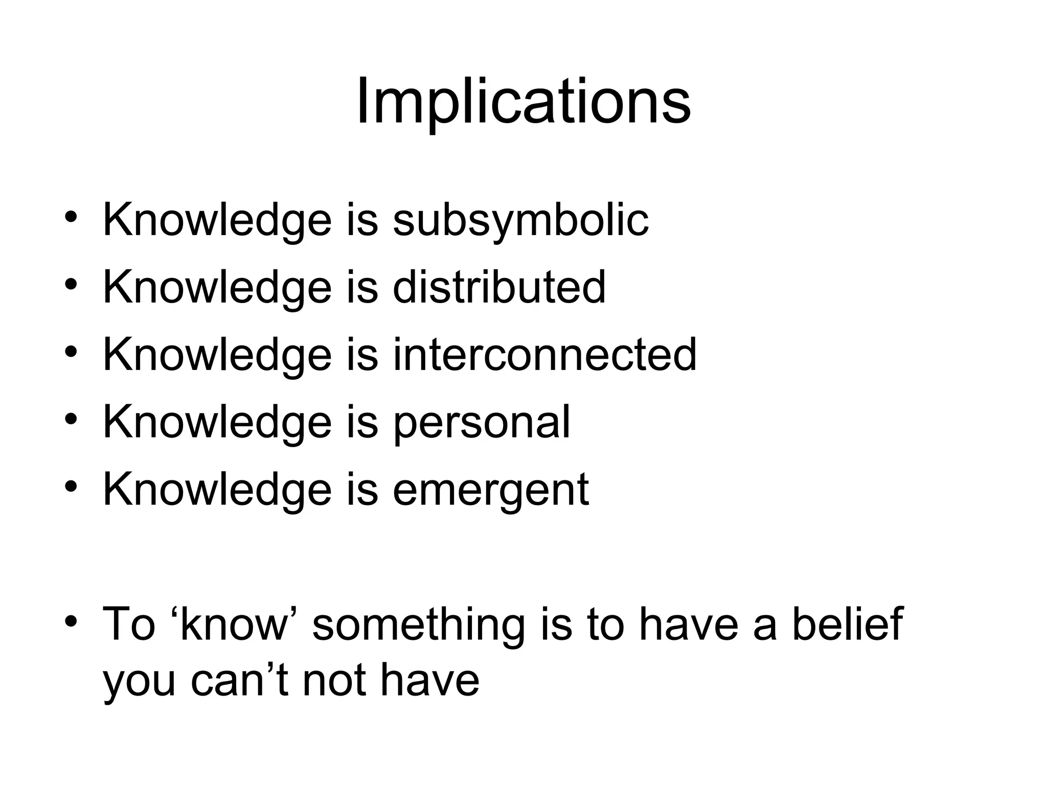Implications Knowledge is subsymbolic Knowledge is distributed Knowledge is interconnected Knowledge is personal Knowledge is emergent To ‘know’ something is to have a belief you can’t not have 