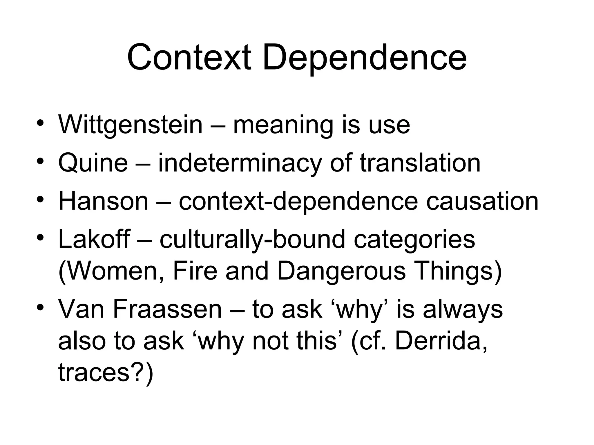 Context Dependence Wittgenstein – meaning is use Quine – indeterminacy of translation Hanson – context-dependence causation Lakoff – culturally-bound categories (Women, Fire and Dangerous Things) Van Fraassen – to ask ‘why’ is always also to ask ‘why not this’ (cf. Derrida, traces?) 