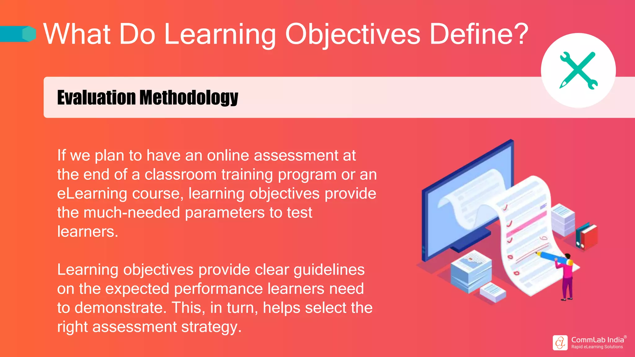 What Do Learning Objectives Define?
Evaluation Methodology
If we plan to have an online assessment at
the end of a classroom training program or an
eLearning course, learning objectives provide
the much-needed parameters to test
learners.
Learning objectives provide clear guidelines
on the expected performance learners need
to demonstrate. This, in turn, helps select the
right assessment strategy.
 