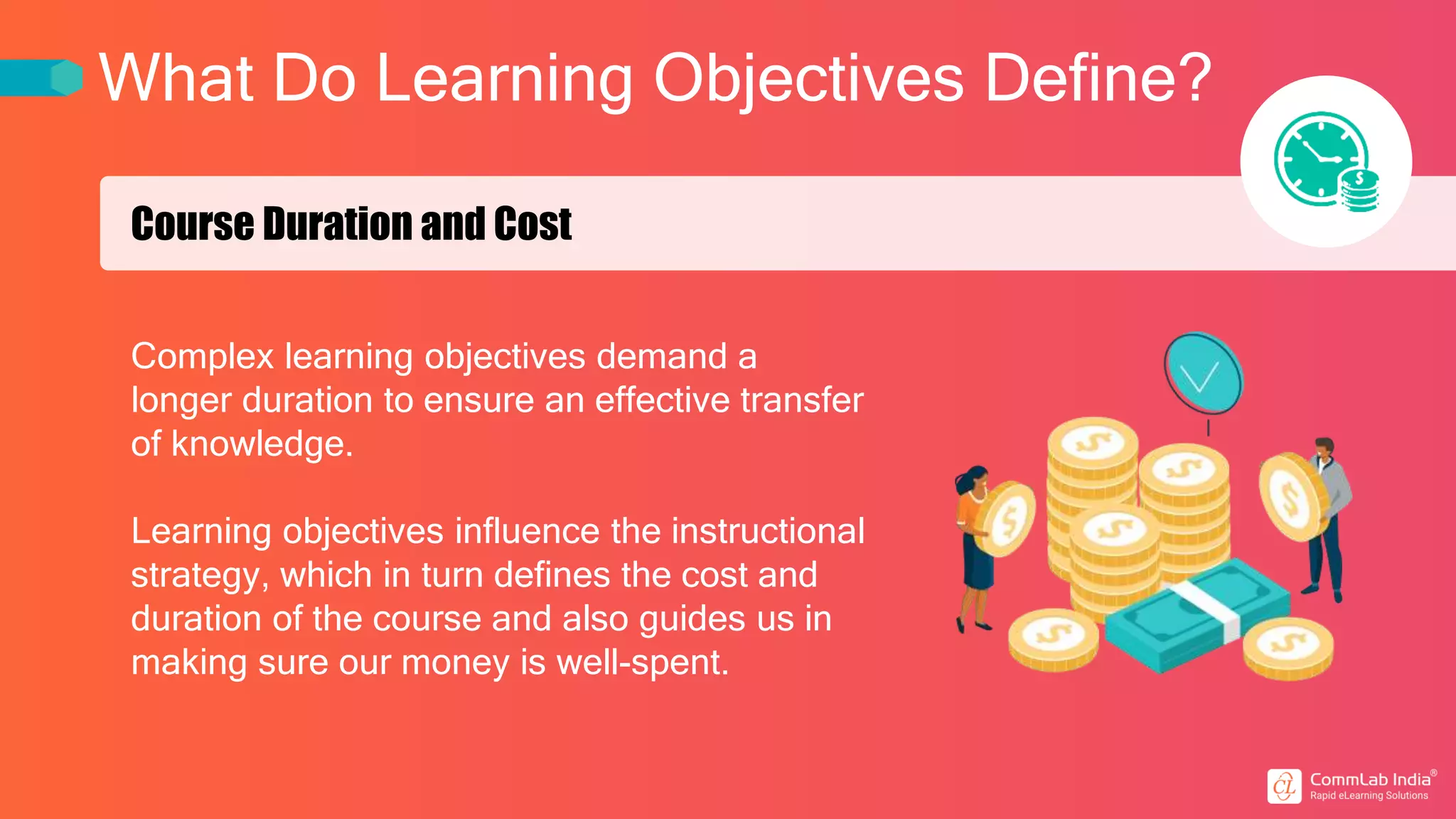 What Do Learning Objectives Define?
Course Duration and Cost
Complex learning objectives demand a
longer duration to ensure an effective transfer
of knowledge.
Learning objectives influence the instructional
strategy, which in turn defines the cost and
duration of the course and also guides us in
making sure our money is well-spent.
 