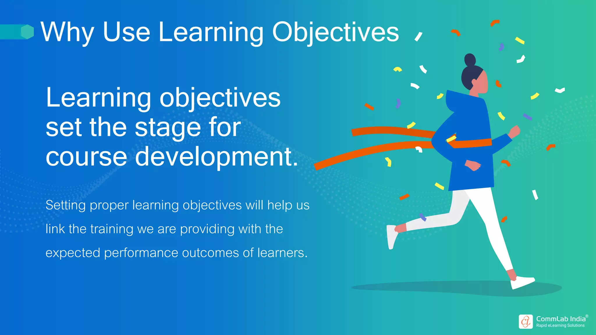 Learning objectives
set the stage for
course development.
Setting proper learning objectives will help us
link the training we are providing with the
expected performance outcomes of learners.
Why Use Learning Objectives
 