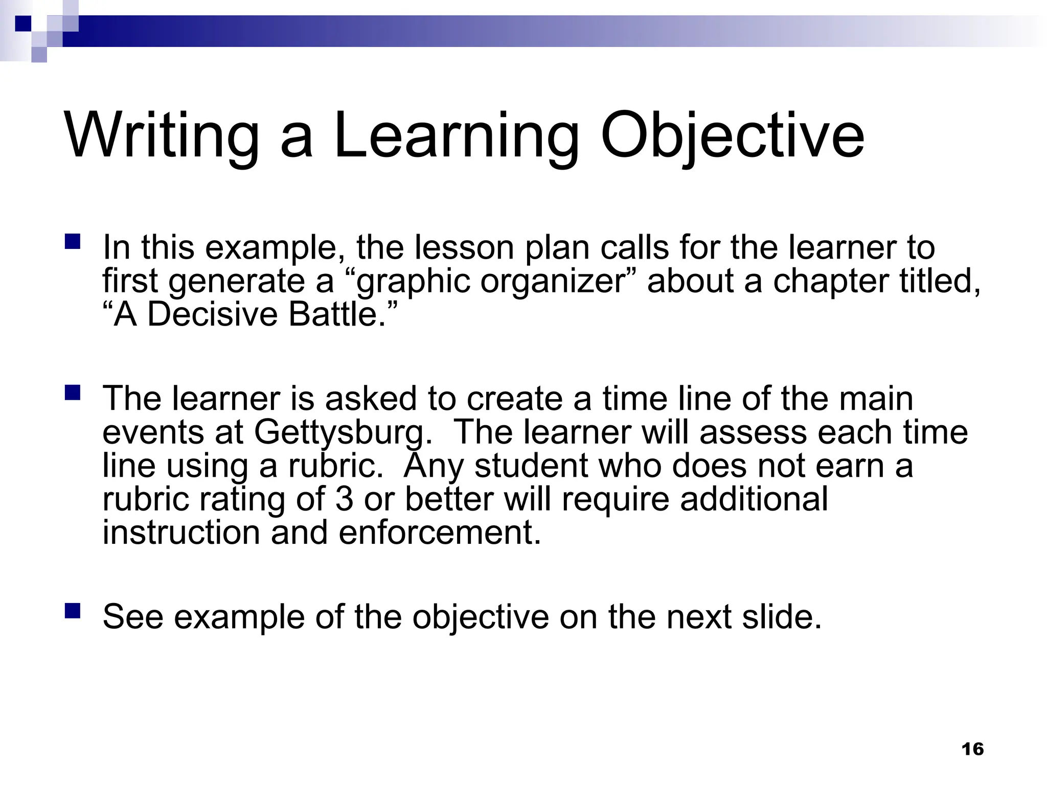 16
Writing a Learning Objective
 In this example, the lesson plan calls for the learner to
first generate a “graphic organizer” about a chapter titled,
“A Decisive Battle.”
 The learner is asked to create a time line of the main
events at Gettysburg. The learner will assess each time
line using a rubric. Any student who does not earn a
rubric rating of 3 or better will require additional
instruction and enforcement.
 See example of the objective on the next slide.
 