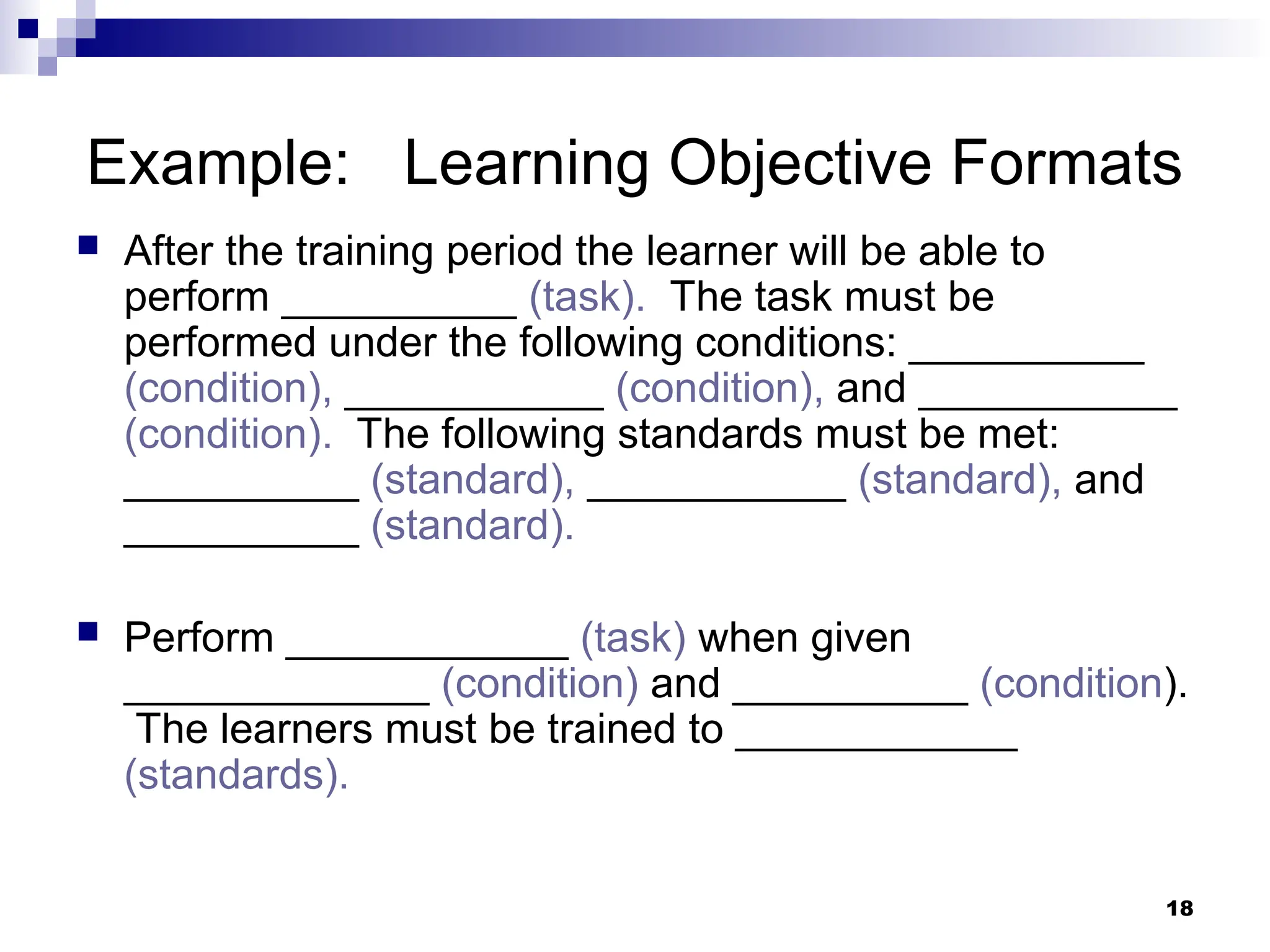 18
Example: Learning Objective Formats
 After the training period the learner will be able to
perform __________ (task). The task must be
performed under the following conditions: __________
(condition), ___________ (condition), and ___________
(condition). The following standards must be met:
__________ (standard), ___________ (standard), and
__________ (standard).
 Perform ____________ (task) when given
_____________ (condition) and __________ (condition).
The learners must be trained to ____________
(standards).
 