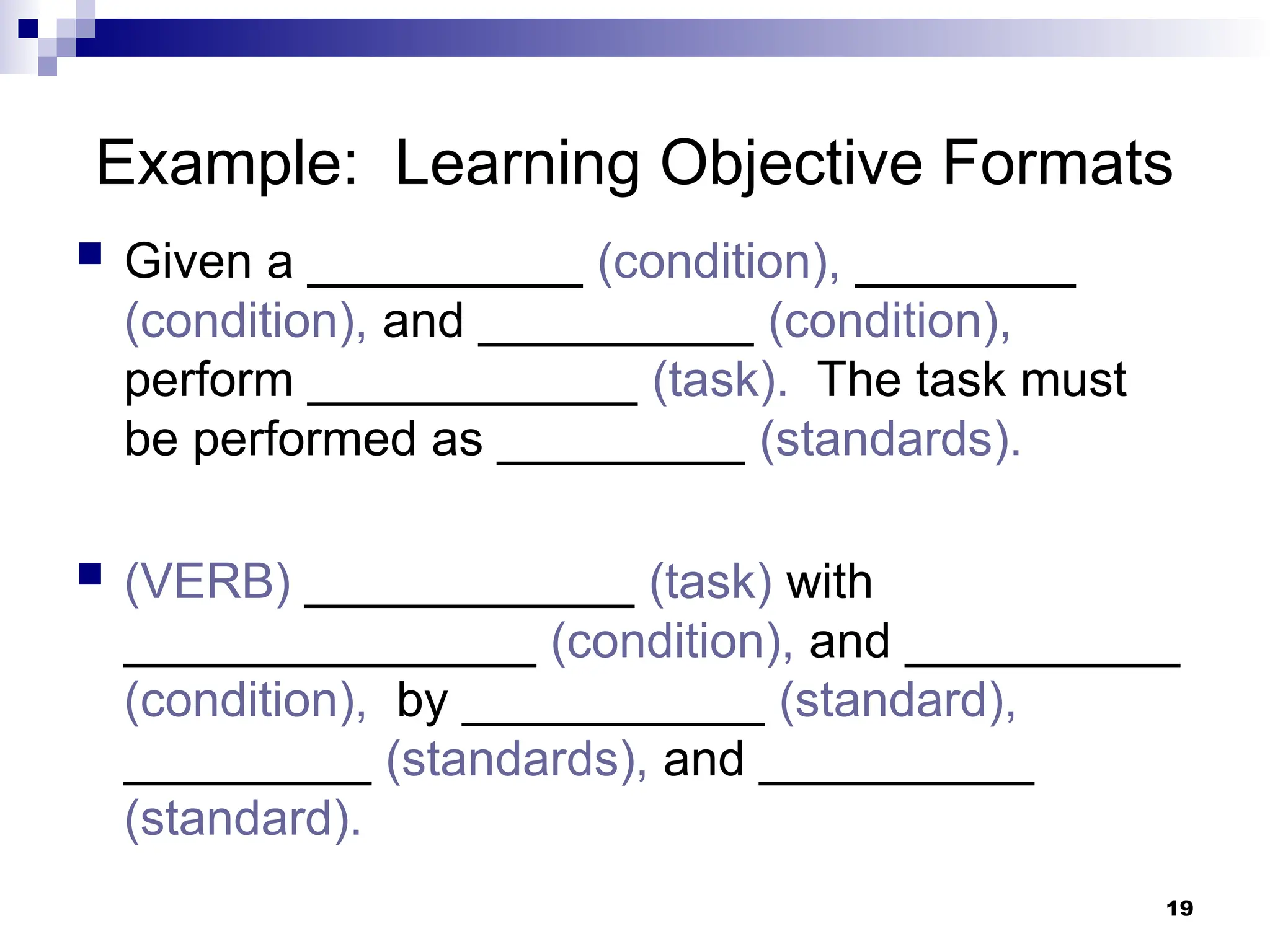 19
Example: Learning Objective Formats
 Given a __________ (condition), ________
(condition), and __________ (condition),
perform ____________ (task). The task must
be performed as _________ (standards).
 (VERB) ____________ (task) with
_______________ (condition), and __________
(condition), by ___________ (standard),
_________ (standards), and __________
(standard).
 
