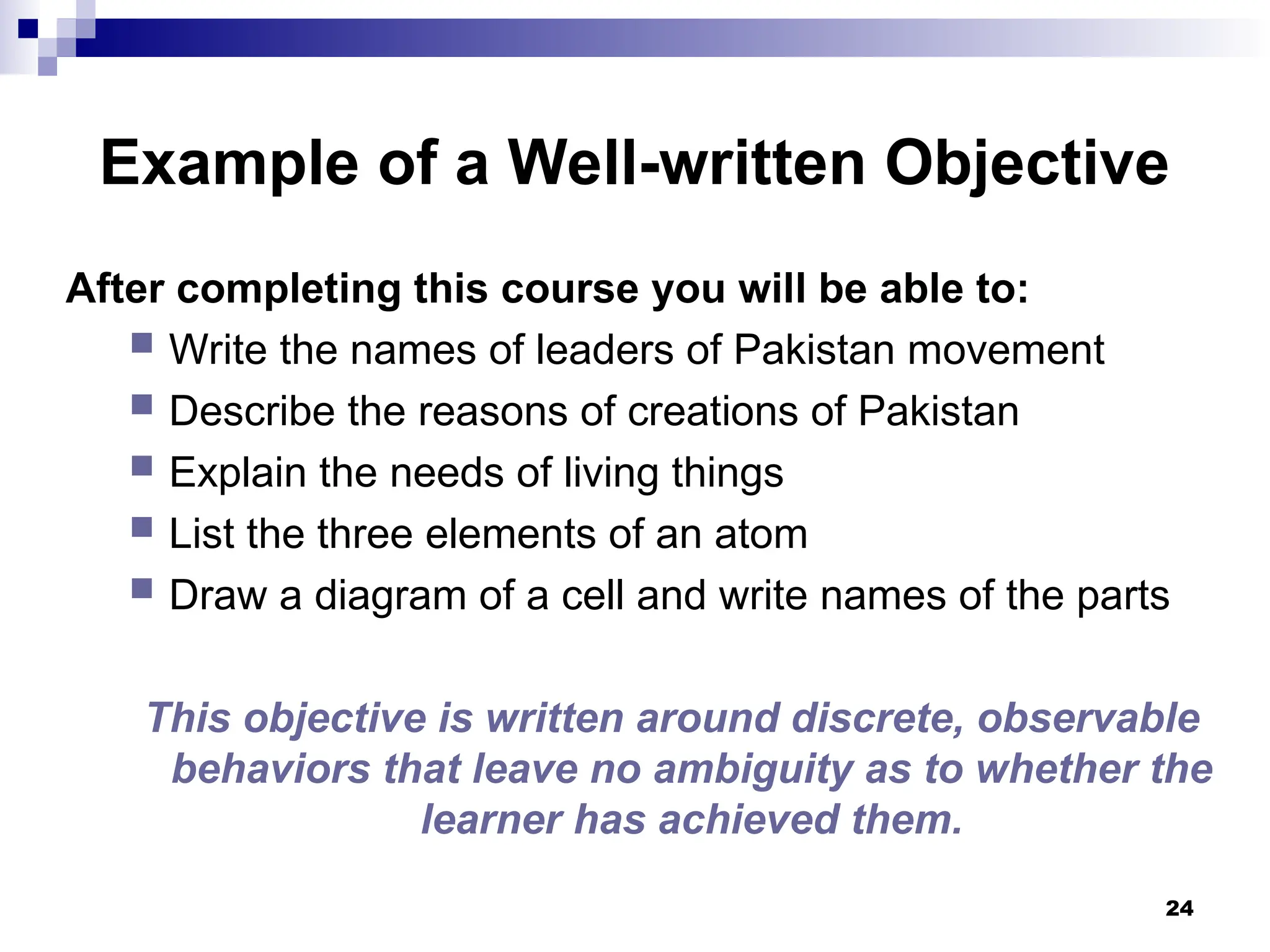 24
Example of a Well-written Objective
After completing this course you will be able to:
 Write the names of leaders of Pakistan movement
 Describe the reasons of creations of Pakistan
 Explain the needs of living things
 List the three elements of an atom
 Draw a diagram of a cell and write names of the parts
This objective is written around discrete, observable
behaviors that leave no ambiguity as to whether the
learner has achieved them.
 