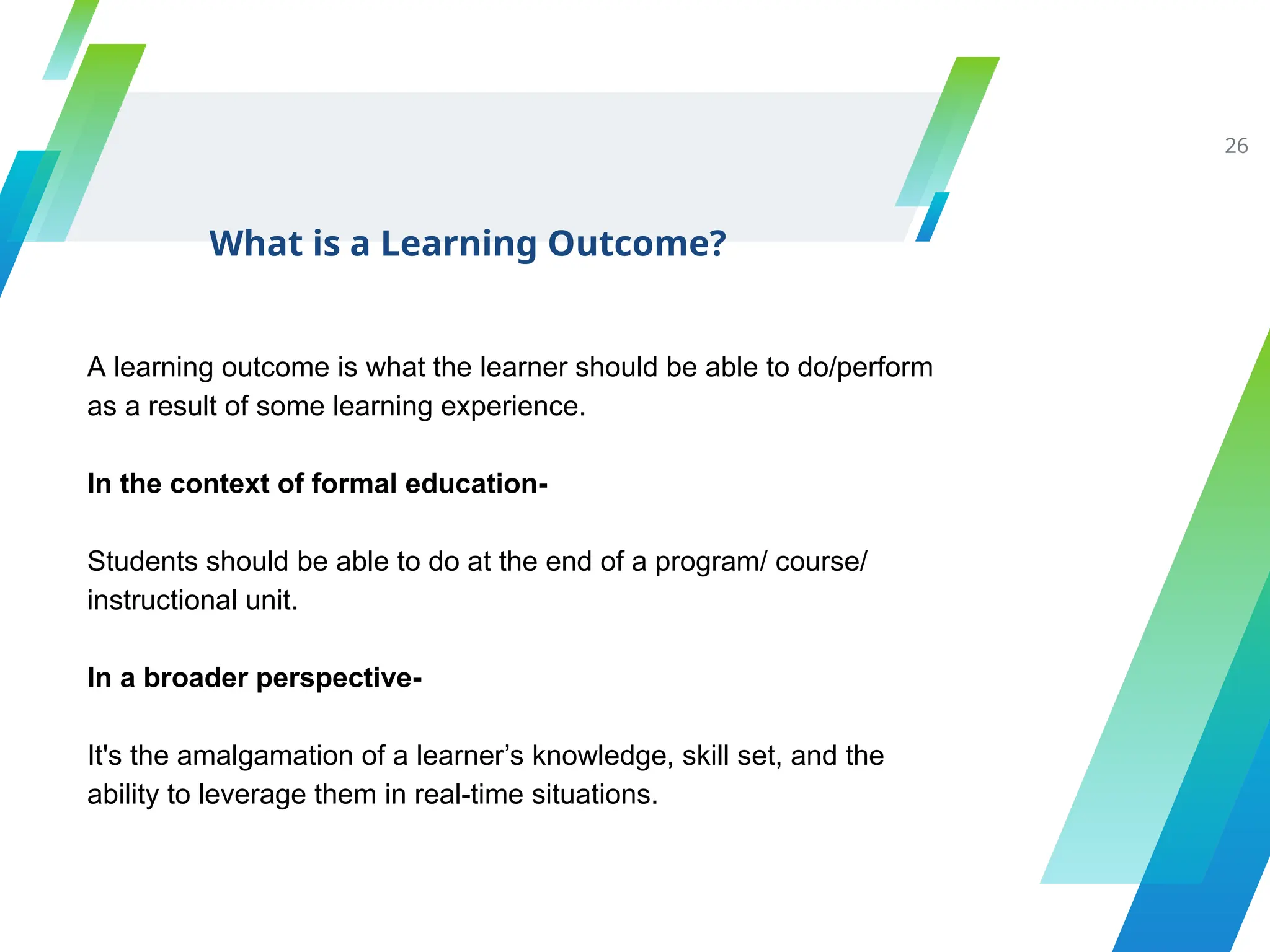 What is a Learning Outcome?
26
A learning outcome is what the learner should be able to do/perform
as a result of some learning experience.
In the context of formal education-
Students should be able to do at the end of a program/ course/
instructional unit.
In a broader perspective-
It's the amalgamation of a learner’s knowledge, skill set, and the
ability to leverage them in real-time situations.
 