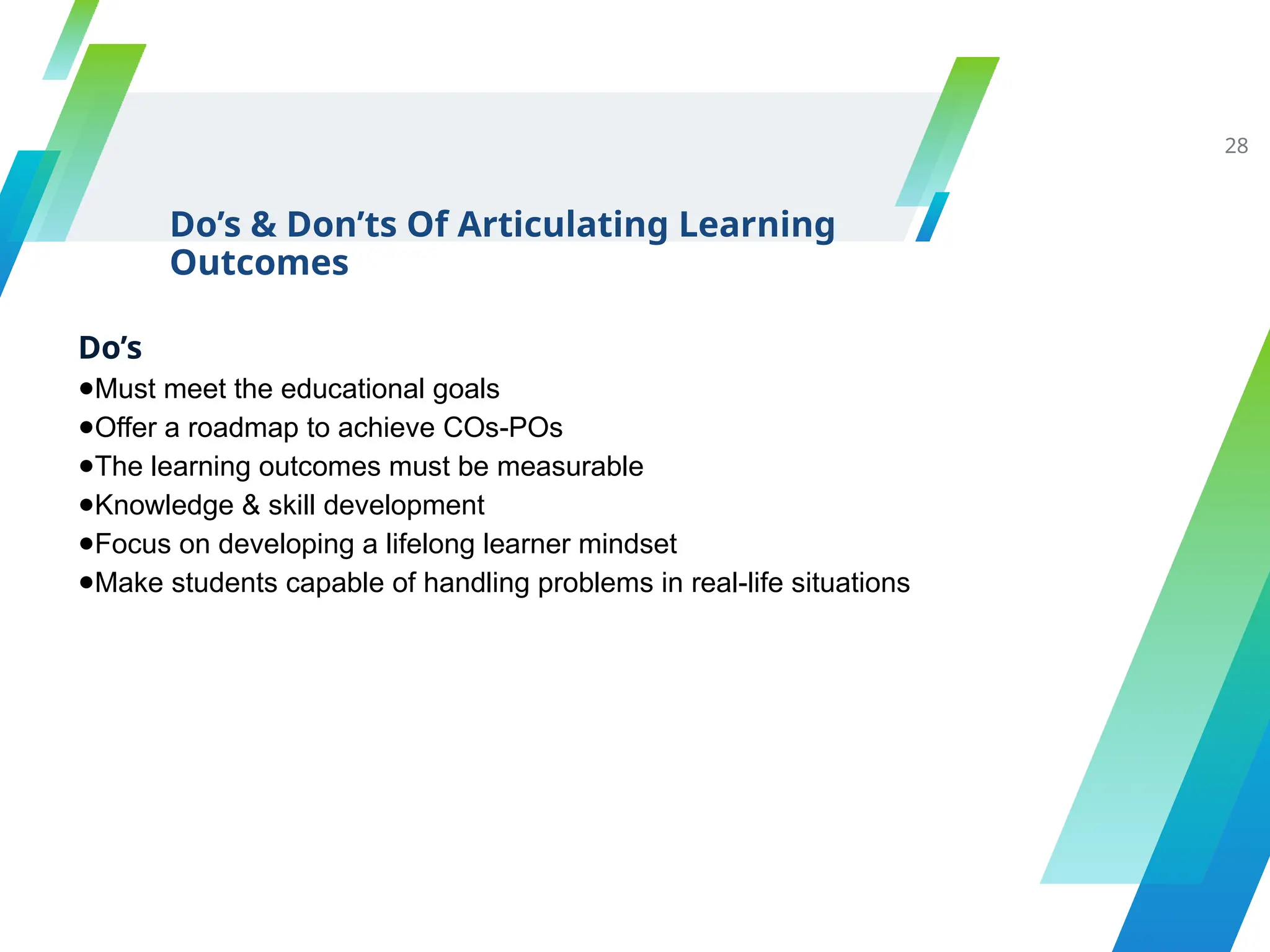 Do’s
●Must meet the educational goals
●Offer a roadmap to achieve COs-POs
●The learning outcomes must be measurable
●Knowledge & skill development
●Focus on developing a lifelong learner mindset
●Make students capable of handling problems in real-life situations
Do’s & Don’ts Of Articulating Learning
Outcomes
28
 