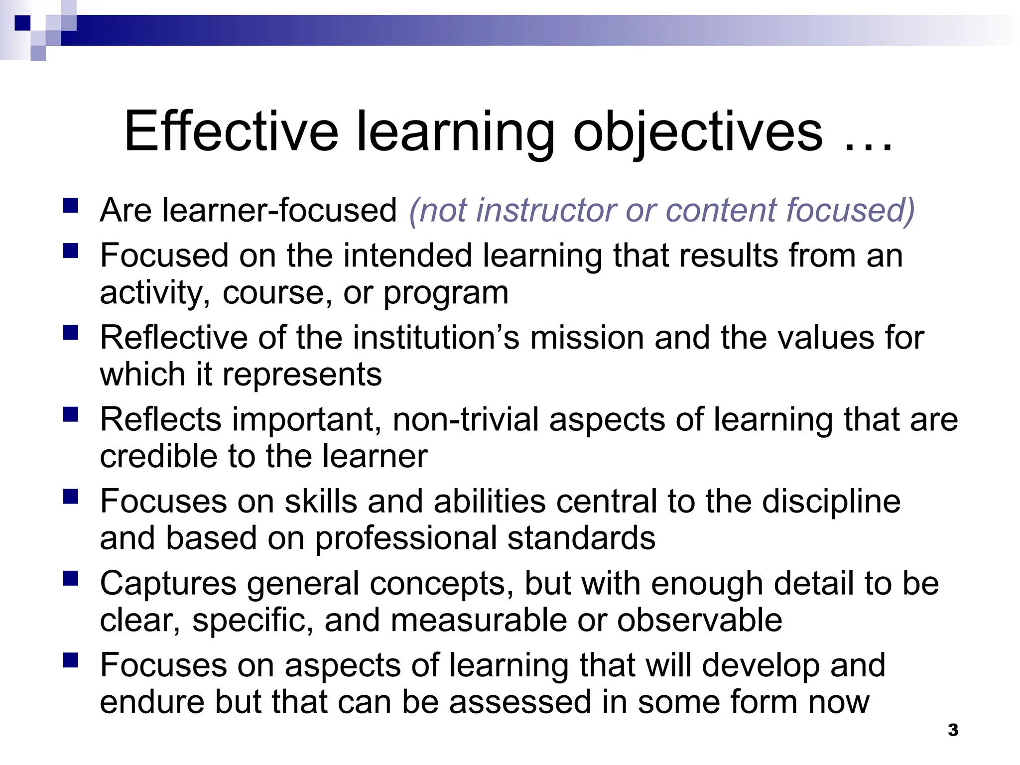 3
Effective learning objectives …
 Are learner-focused (not instructor or content focused)
 Focused on the intended learning that results from an
activity, course, or program
 Reflective of the institution’s mission and the values for
which it represents
 Reflects important, non-trivial aspects of learning that are
credible to the learner
 Focuses on skills and abilities central to the discipline
and based on professional standards
 Captures general concepts, but with enough detail to be
clear, specific, and measurable or observable
 Focuses on aspects of learning that will develop and
endure but that can be assessed in some form now
 