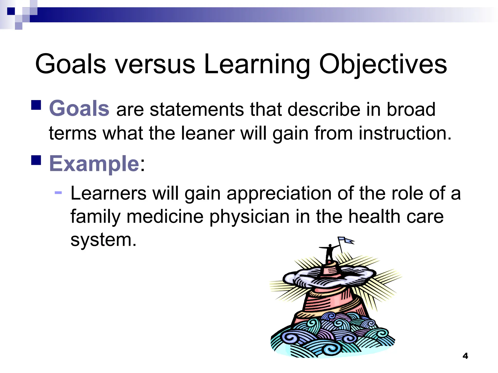 4
Goals versus Learning Objectives
 Goals are statements that describe in broad
terms what the leaner will gain from instruction.
 Example:
- Learners will gain appreciation of the role of a
family medicine physician in the health care
system.
 