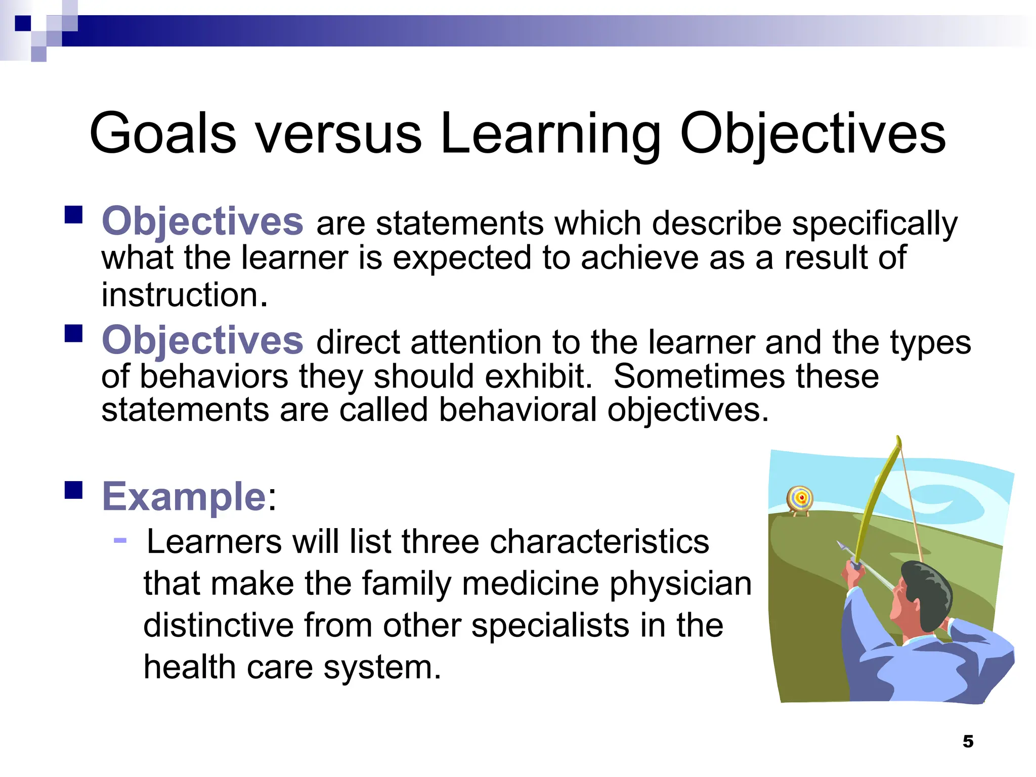 5
Goals versus Learning Objectives
 Objectives are statements which describe specifically
what the learner is expected to achieve as a result of
instruction.
 Objectives direct attention to the learner and the types
of behaviors they should exhibit. Sometimes these
statements are called behavioral objectives.
 Example:
- Learners will list three characteristics
that make the family medicine physician
distinctive from other specialists in the
health care system.
 