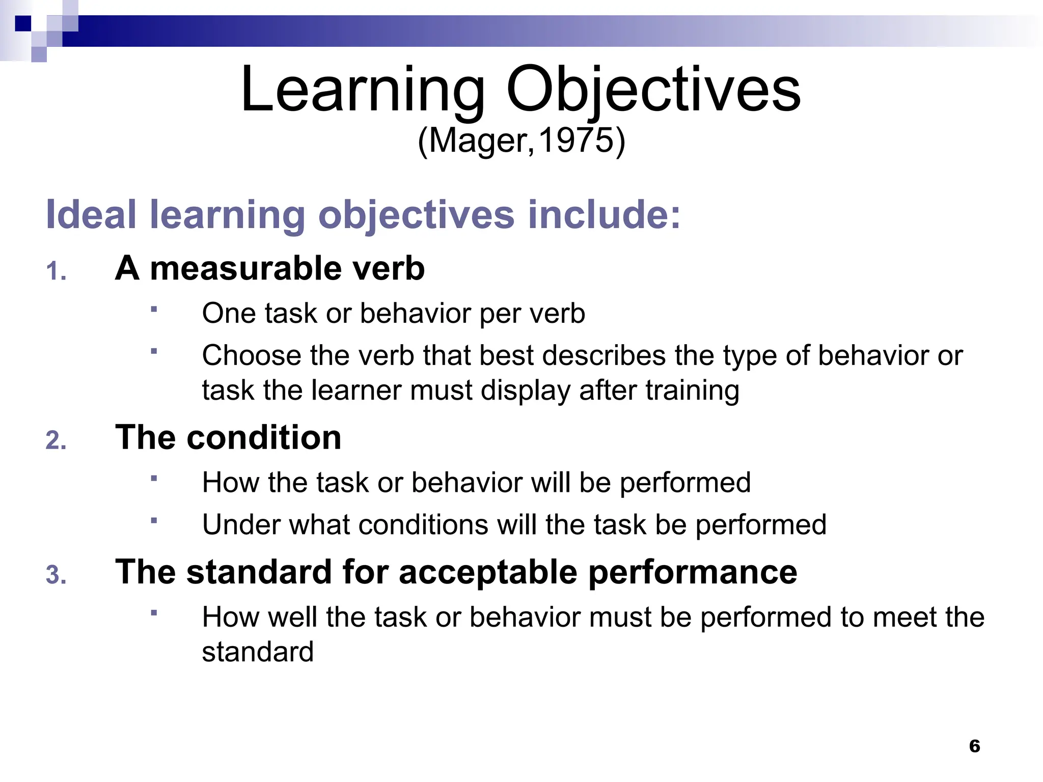 6
Learning Objectives
(Mager,1975)
Ideal learning objectives include:
1. A measurable verb
 One task or behavior per verb
 Choose the verb that best describes the type of behavior or
task the learner must display after training
2. The condition
 How the task or behavior will be performed
 Under what conditions will the task be performed
3. The standard for acceptable performance
 How well the task or behavior must be performed to meet the
standard
 