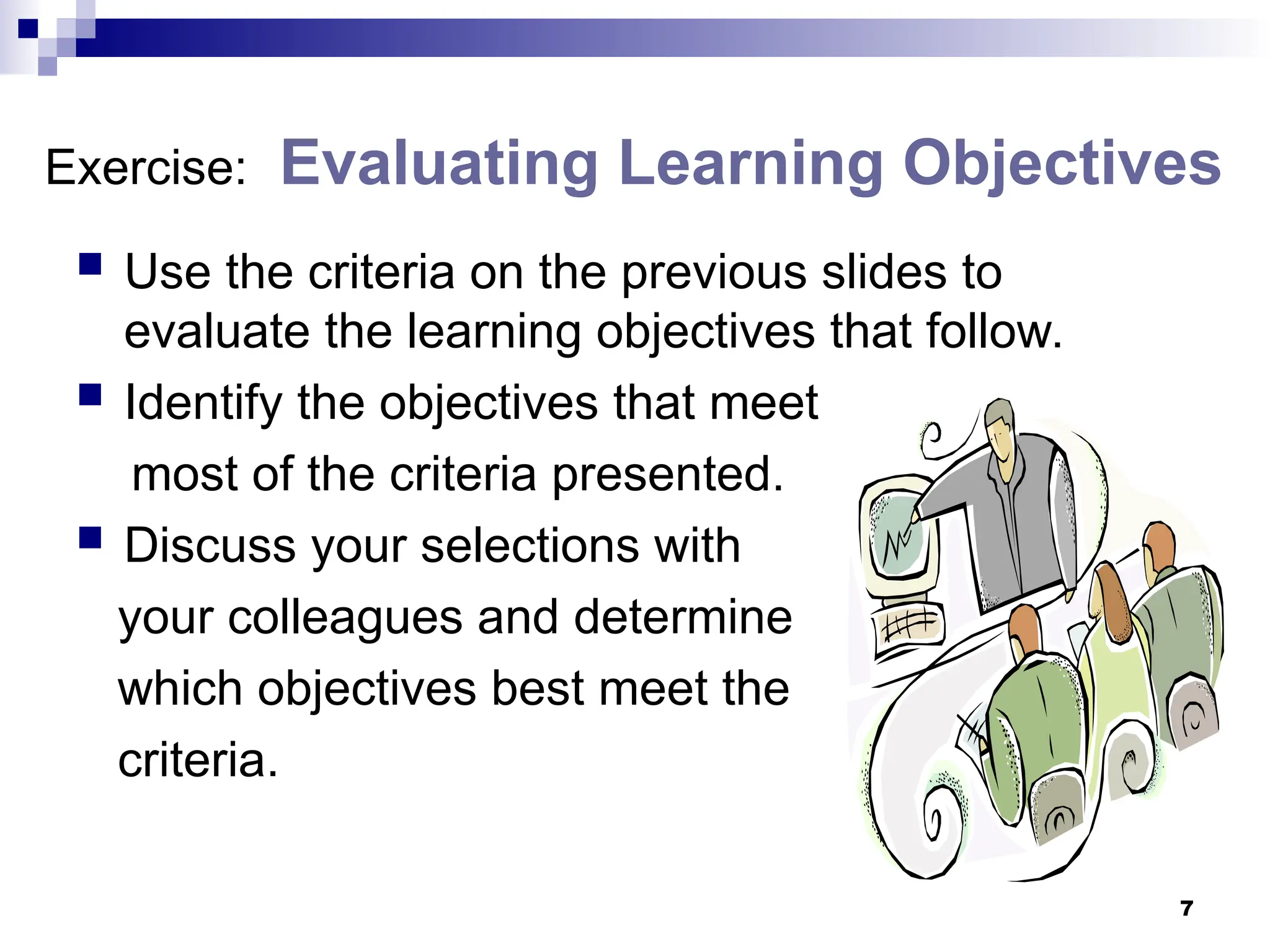 7
Exercise: Evaluating Learning Objectives
 Use the criteria on the previous slides to
evaluate the learning objectives that follow.
 Identify the objectives that meet
most of the criteria presented.
 Discuss your selections with
your colleagues and determine
which objectives best meet the
criteria.
 