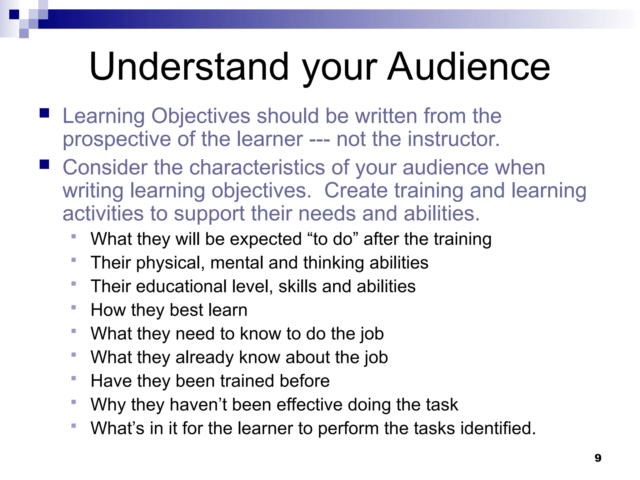 9
Understand your Audience
 Learning Objectives should be written from the
prospective of the learner --- not the instructor.
 Consider the characteristics of your audience when
writing learning objectives. Create training and learning
activities to support their needs and abilities.
 What they will be expected “to do” after the training
 Their physical, mental and thinking abilities
 Their educational level, skills and abilities
 How they best learn
 What they need to know to do the job
 What they already know about the job
 Have they been trained before
 Why they haven’t been effective doing the task
 What’s in it for the learner to perform the tasks identified.
 