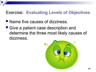 15
Exercise: Evaluating Levels of Objectives
 Name five causes of dizziness.
 Give a patient case description and
determine the three most likely causes of
dizziness.
 