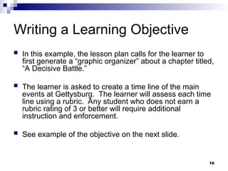 16
Writing a Learning Objective
 In this example, the lesson plan calls for the learner to
first generate a “graphic organizer” about a chapter titled,
“A Decisive Battle.”
 The learner is asked to create a time line of the main
events at Gettysburg. The learner will assess each time
line using a rubric. Any student who does not earn a
rubric rating of 3 or better will require additional
instruction and enforcement.
 See example of the objective on the next slide.
 