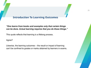 Introduction To Learning Outcomes
25
“One learns from books and examples only that certain things
can be done. Actual learning requires that you do those things.”
This quote reflects that learning is a lifelong process.
Agree?
Likewise, the learning outcomes – the result or impact of learning
can’t be confined to grades or marks obtained by learners in exams.
 