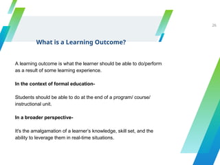 What is a Learning Outcome?
26
A learning outcome is what the learner should be able to do/perform
as a result of some learning experience.
In the context of formal education-
Students should be able to do at the end of a program/ course/
instructional unit.
In a broader perspective-
It's the amalgamation of a learner’s knowledge, skill set, and the
ability to leverage them in real-time situations.
 