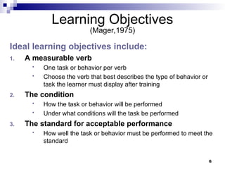 6
Learning Objectives
(Mager,1975)
Ideal learning objectives include:
1. A measurable verb
 One task or behavior per verb
 Choose the verb that best describes the type of behavior or
task the learner must display after training
2. The condition
 How the task or behavior will be performed
 Under what conditions will the task be performed
3. The standard for acceptable performance
 How well the task or behavior must be performed to meet the
standard
 