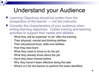 9
Understand your Audience
 Learning Objectives should be written from the
prospective of the learner --- not the instructor.
 Consider the characteristics of your audience when
writing learning objectives. Create training and learning
activities to support their needs and abilities.
 What they will be expected “to do” after the training
 Their physical, mental and thinking abilities
 Their educational level, skills and abilities
 How they best learn
 What they need to know to do the job
 What they already know about the job
 Have they been trained before
 Why they haven’t been effective doing the task
 What’s in it for the learner to perform the tasks identified.
 