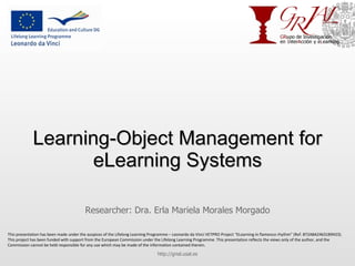 Learning-Object Management for eLearning Systems Researcher: Dra. Erla Mariela Morales Morgado http://grial.usal.es This presentation has been made under the auspices of the Lifelong Learning Programme – Leonardo da Vinci VETPRO Project “ELearning in flamenco rhythm” (Ref. 872A8A24631B9423). This project has been funded with support from the European Commission under the Lifelong Learning Programme. This presentation reflects the views only of the author, and the Commission cannot be held responsible for any use which may be made of the information contained therein. 