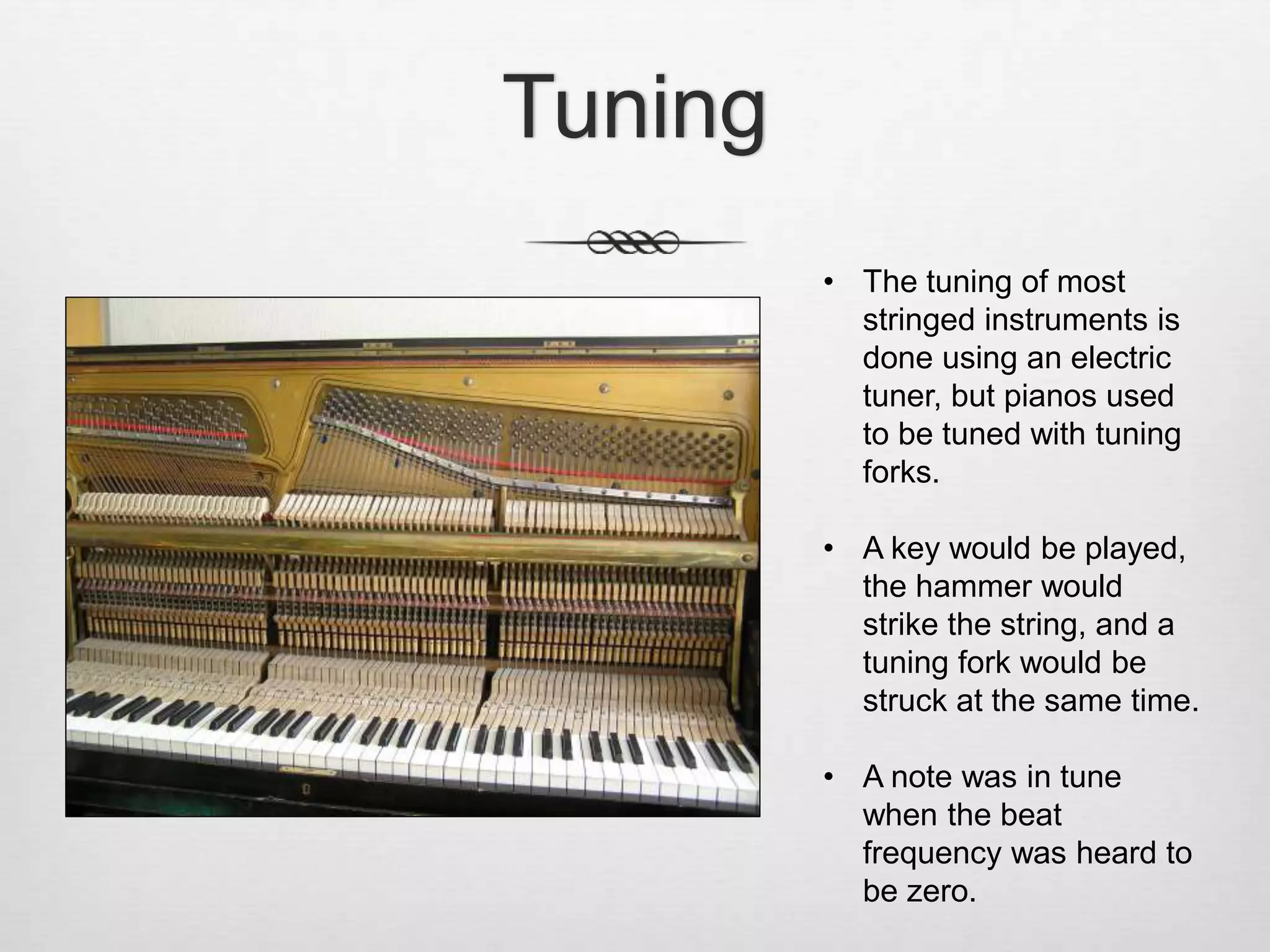 Tuning
• The tuning of most
stringed instruments is
done using an electric
tuner, but pianos used
to be tuned with tuning
forks.
• A key would be played,
the hammer would
strike the string, and a
tuning fork would be
struck at the same time.
• A note was in tune
when the beat
frequency was heard to
be zero.
 