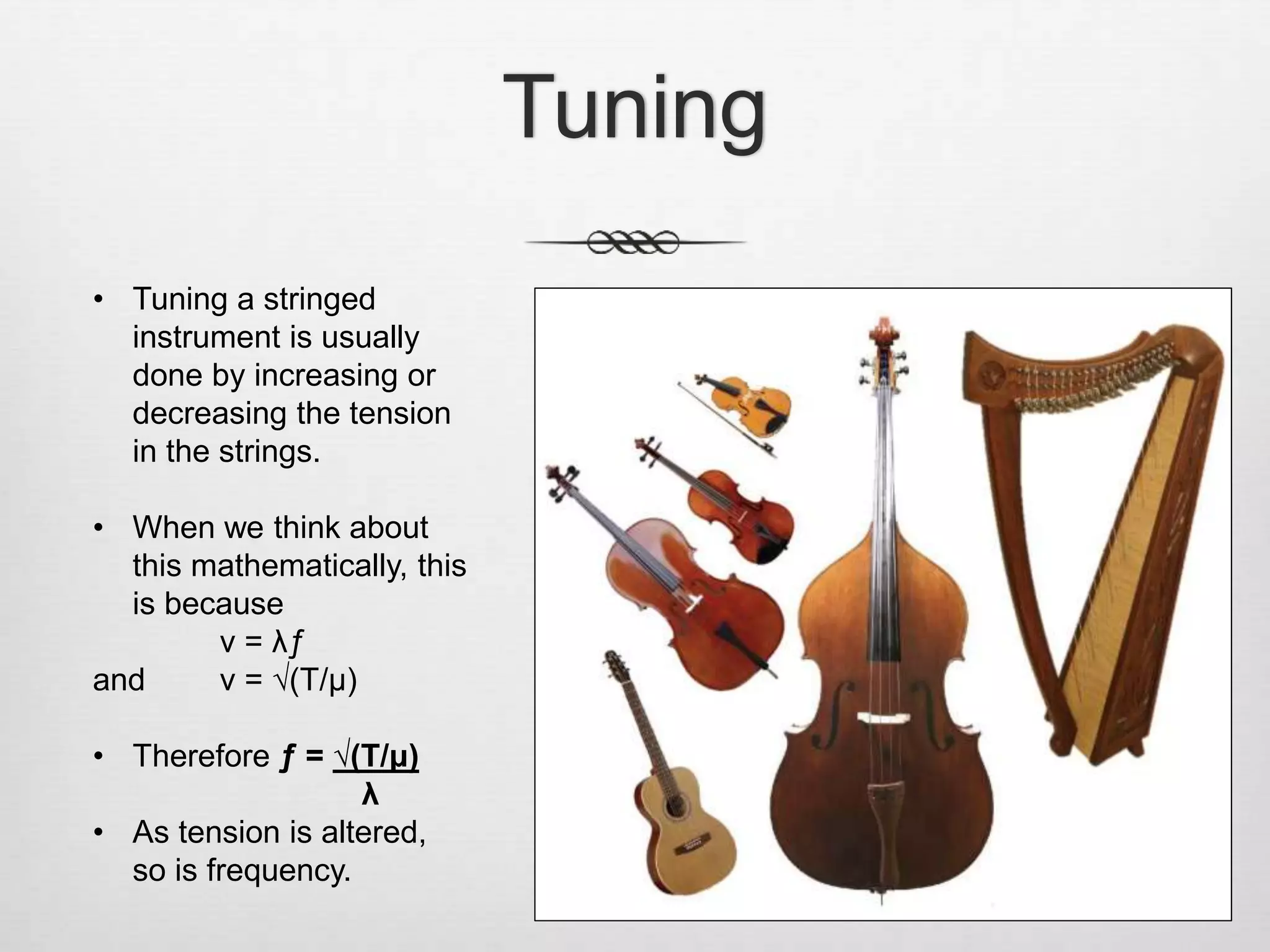 Tuning
• Tuning a stringed
instrument is usually
done by increasing or
decreasing the tension
in the strings.
• When we think about
this mathematically, this
is because
v = λƒ
and v = √(T/μ)
• Therefore ƒ = √(T/μ)
λ
• As tension is altered,
so is frequency.
 