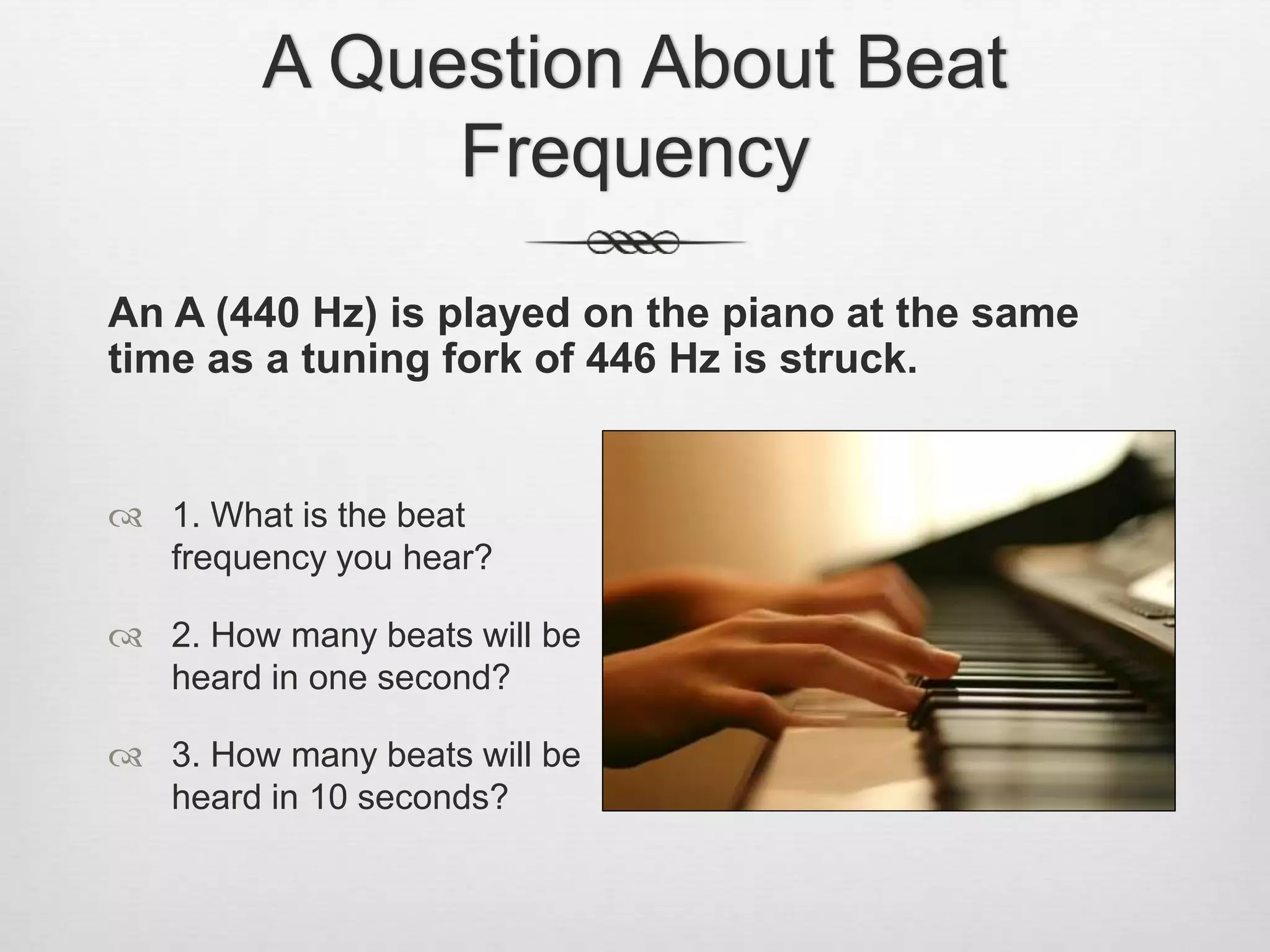 A Question About Beat
Frequency
An A (440 Hz) is played on the piano at the same
time as a tuning fork of 446 Hz is struck.
 1. What is the beat
frequency you hear?
 2. How many beats will be
heard in one second?
 3. How many beats will be
heard in 10 seconds?
 