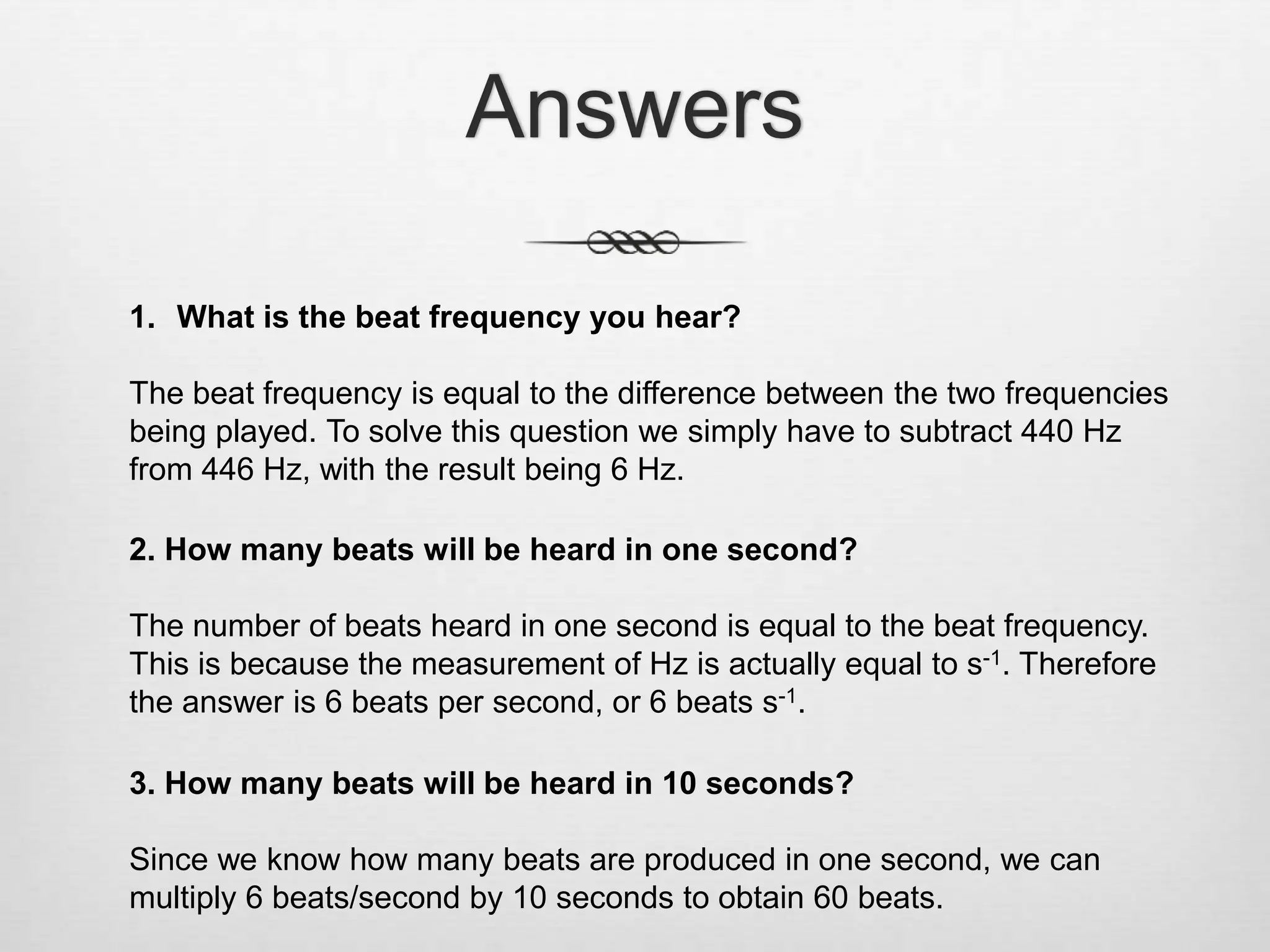 Answers
1. What is the beat frequency you hear?
The beat frequency is equal to the difference between the two frequencies
being played. To solve this question we simply have to subtract 440 Hz
from 446 Hz, with the result being 6 Hz.
2. How many beats will be heard in one second?
The number of beats heard in one second is equal to the beat frequency.
This is because the measurement of Hz is actually equal to s-1. Therefore
the answer is 6 beats per second, or 6 beats s-1.
3. How many beats will be heard in 10 seconds?
Since we know how many beats are produced in one second, we can
multiply 6 beats/second by 10 seconds to obtain 60 beats.
 