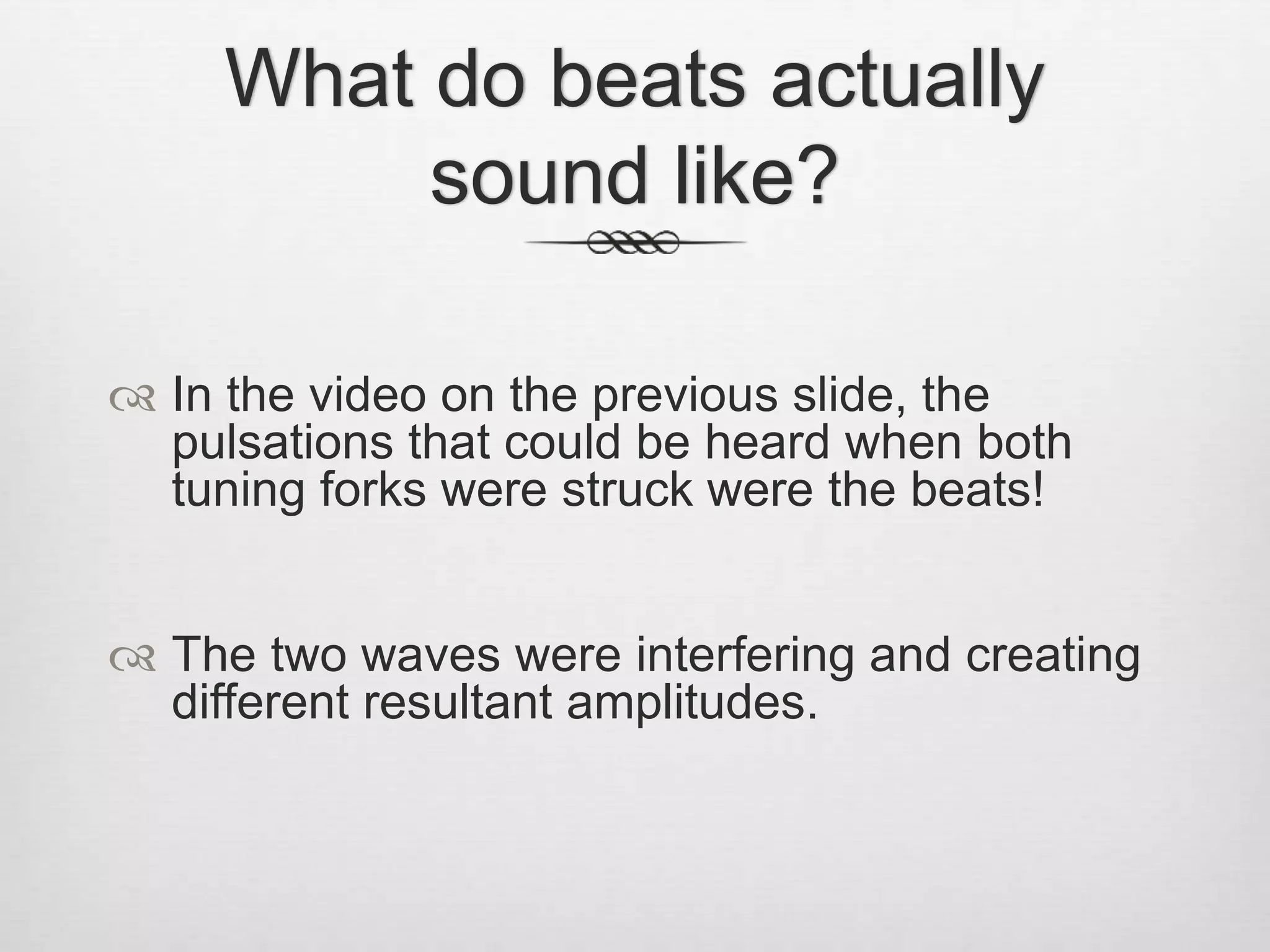 What do beats actually
sound like?
 In the video on the previous slide, the
pulsations that could be heard when both
tuning forks were struck were the beats!
 The two waves were interfering and creating
different resultant amplitudes.
 