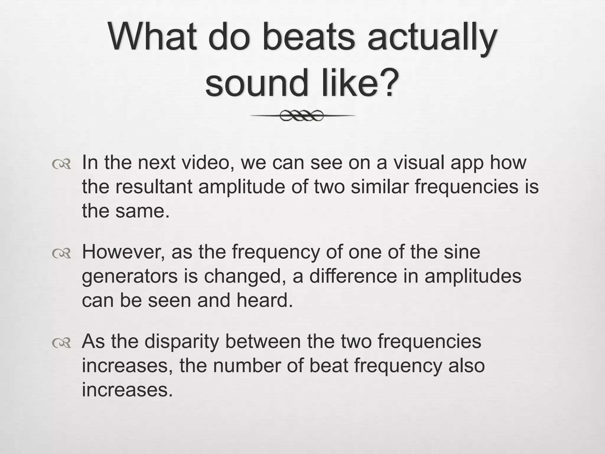 What do beats actually
sound like?
 In the next video, we can see on a visual app how
the resultant amplitude of two similar frequencies is
the same.
 However, as the frequency of one of the sine
generators is changed, a difference in amplitudes
can be seen and heard.
 As the disparity between the two frequencies
increases, the number of beat frequency also
increases.
 