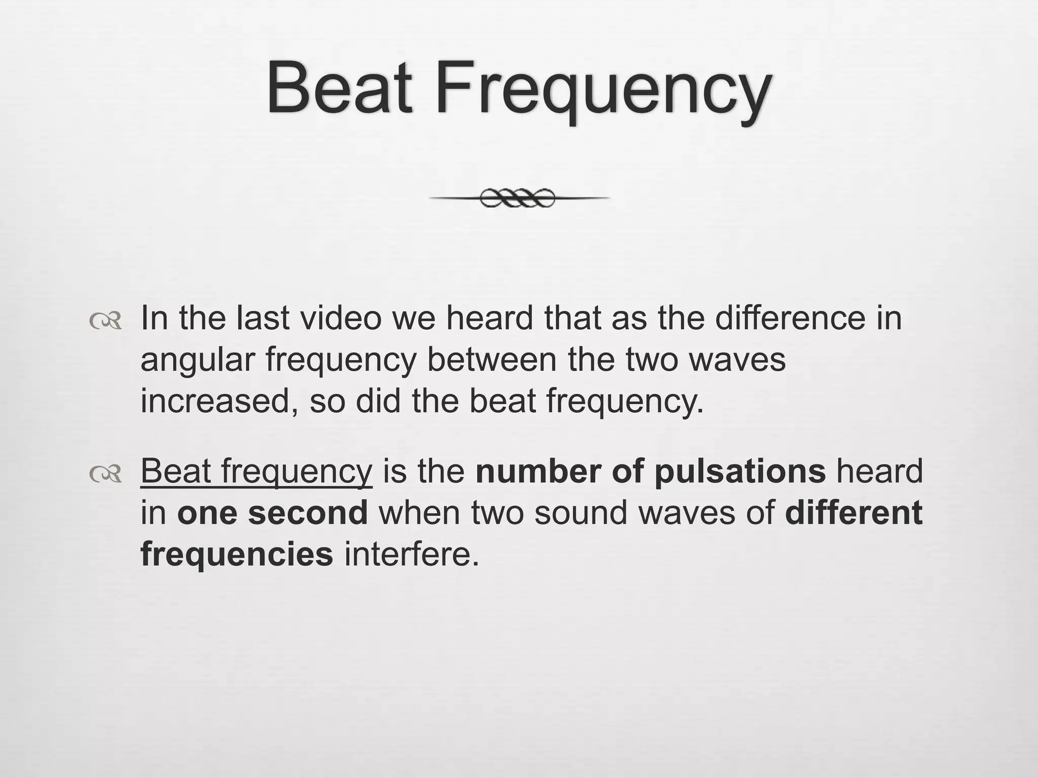 Beat Frequency
 In the last video we heard that as the difference in
angular frequency between the two waves
increased, so did the beat frequency.
 Beat frequency is the number of pulsations heard
in one second when two sound waves of different
frequencies interfere.
 