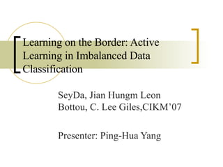 Learning on the Border: Active Learning in Imbalanced Data Classification SeyDa, Jian Hungm Leon Bottou, C. Lee Giles,CIKM’07 Presenter: Ping-Hua Yang 