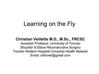 Learning on the Fly Christian Veillette M.D., M.Sc., FRCSC Assistant Professor, University of Toronto Shoulder & Elbow Reconstructive Surgery Toronto Western Hospital University Health Network Email: orthonet@gmail.com 