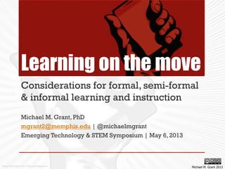 Learning on the move
Considerations for formal, semi-formal
& informal learning and instruction
Michael M. Grant, PhD
mgrant2@memphis.edu | @michaelmgrant
Emerging Technology & STEM Symposium | May 6, 2013
Michael M. Grant 2013Image from http://www.flickr.com/photos/ari/
 