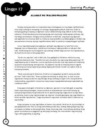 Linggo 17 Learning Package 
78 
ALAMAT NG WALING-WALING 
Noong unang panahon sa isang kahariang matatagpuan sa may dagat ng Mindanao, 
may isang makisig at matapang na sultang nagngangalang Rajah Solaiman. Dahil sa 
kaniyang galing at tapang sa digmaan siya’y nakilala bilang isang kilabot sa iba’t ibang 
kaharian. Pinaniniwalaang nasa kaniyang pag-aari ang isang mahiwagang sundang, ang 
Sundang Lenantatyon. Ibinigay ito kay Solaiman ni Bal-Lido, ang diyosa ng digmaan. 
Ipinagkaloob ito sa kaniya dahil sa mahusay niyang taktika sa pakikipagdigma. Malaki ang 
pasasalamat sa kaniya ng mga taga-Mindanao dahil sa patuloy na pagtatanggol ng Rajah. 
Isa sa mga digmaang kinasangkutan ng Rajah ang digmaan sa Seta Tem-mon. 
Nagwagi siya sa labanang ito, subalit iyon lamang ay naging posible sa tulong ni Bal- 
Lido. Sa labanang ito siya niregaluhn ng sundang. Subalit bago pa man ito napasakaniya, 
dumaan muna siya sa isang pagsubok. 
“Kunin mo ang itak,” sabi ni Bal-Lido. Sa pagtingala ni Solaiman nakita niya ang 
isang lumulutang na itak. “Gamitin mo iyan at putulin mo ang iyong kaliwang braso,” Di 
nagdalawang-isip si Solaiman, sa utos ng diyosa ay kinuha niya ang espada at iniakmang 
puputulin ang kaniyang sariling braso. Sa pagtama ng itak sa kaniyang braso nagulat 
na lamang siya nang mapansing walang dugong dumanak ni balat na napilas mula sa 
kaniyang katawan. 
“Mula sa puntong ito Solaiman, hindi ka na magagalaw ng kahit anong sandata 
pa man.” Sabi ni Bal-Lido. “Ikaw ay papanaw lamang sa aking utos, sa oras na iyon 
siguraduin mong isusuko mo ang ibinigay kong sundang sa lugar na ito. Kung hindi ka 
makararating, siguraduhin mong may isang taong mapagkakatiwalaang magbabalik ng 
sundang sa akin.” 
Kung gaano kabagsik si Solaiman sa digmaan, ganoon rin siya kabagsik sa pag-ibig. 
Dahil sa ganitong katangian, kinamumuhian at kinatatakutan siya hindi lamang ng 
kaniyang mga kaaway kung hindi pati na rin ng kaniyang mga tagasunod. Sa mga kalye 
pa lamang, rinig na ang mga bulungan ng mga tao. Umaalingawngaw ang mga babala sa 
lahat ng sulok ng kaharian, “Itago ang asawa’t mga anak na babae dahil si Solaiman ay 
paparating.” 
Nag-uumapaw na ang mga babae sa harem niya subalit, hindi pa rin siya tumitigil sa 
pangongolekta nito. Para sa isang maharlikang tulad niya, walang dalang bigat ang nag-uumapaw 
na babae sa kaniyang buhay. Kung may isang aalis, may tatlong darating, kung 
gaano siya kahusay sa paggamit ng kaniyang sundang, tila mas matalim ang kaniyang 
mga salita pagdating sa pag-ibig. 
B 
AI 
T 
A 
NG 
7 
I 
K 
AL 
A 
WA 
NG 
MARK 
A 
HA 
N 
 