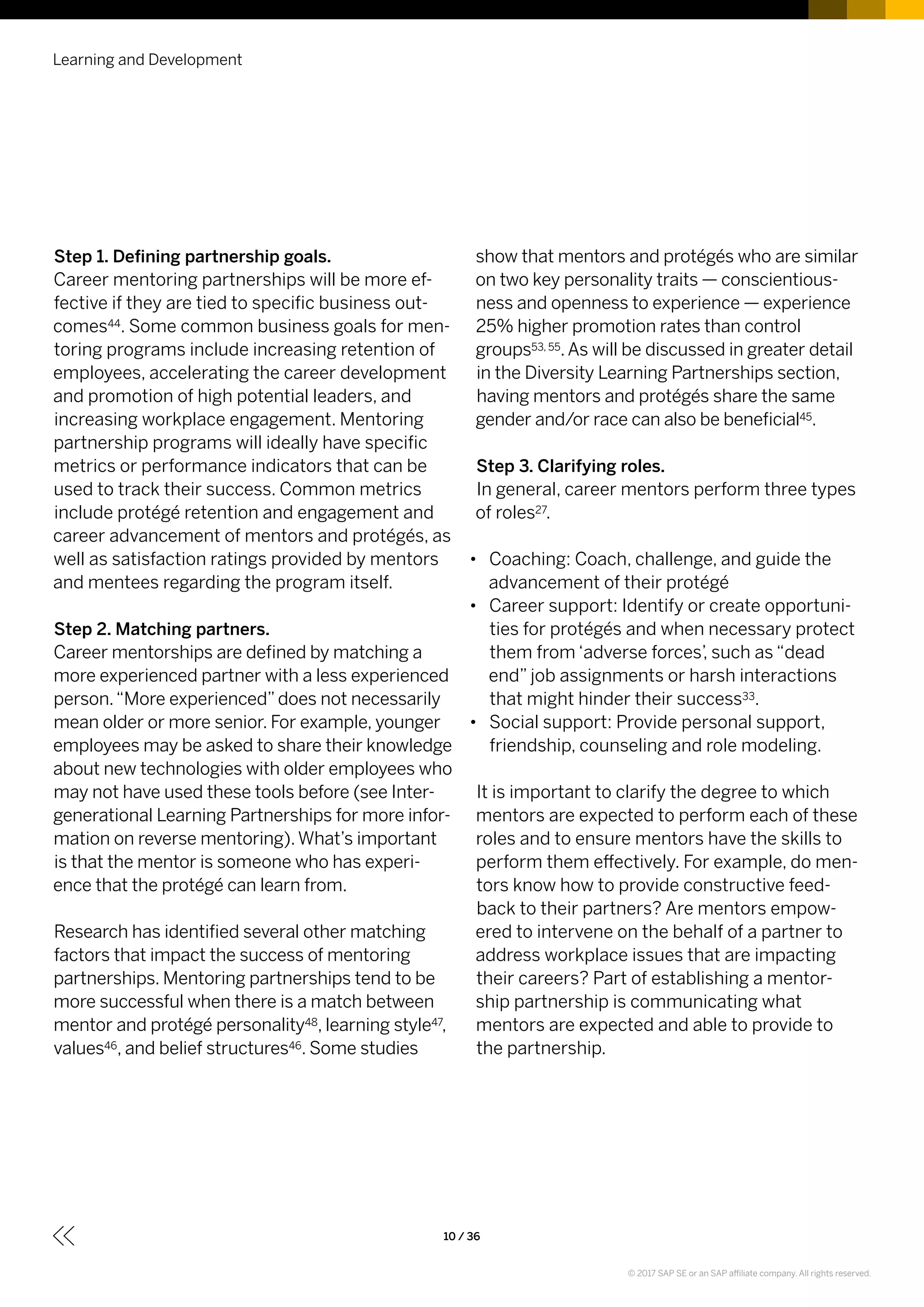 Learning and Development
10 / 36
Step 1. Defining partnership goals.
Career mentoring partnerships will be more ef-
fective if they are tied to specific business out-
comes44. Some common business goals for men-
toring programs include increasing retention of
employees, accelerating the career development
and promotion of high potential leaders, and
increasing workplace engagement. Mentoring
partnership programs will ideally have specific
metrics or performance indicators that can be
used to track their success. Common metrics
include protégé retention and engagement and
career advancement of mentors and protégés, as
well as satisfaction ratings provided by mentors
and mentees regarding the program itself.
Step 2. Matching partners.
Career mentorships are defined by matching a
more experienced partner with a less experienced
person.“More experienced”does not necessarily
mean older or more senior. For example, younger
employees may be asked to share their knowledge
about new technologies with older employees who
may not have used these tools before (see Inter-
generational Learning Partnerships for more infor-
mation on reverse mentoring).What’s important
is that the mentor is someone who has experi-
ence that the protégé can learn from.
Research has identified several other matching
factors that impact the success of mentoring
partnerships. Mentoring partnerships tend to be
more successful when there is a match between
mentor and protégé personality48, learning style47,
values46, and belief structures46. Some studies
show that mentors and protégés who are similar
on two key personality traits — conscientious-
ness and openness to experience — experience
25% higher promotion rates than control
groups53, 55.As will be discussed in greater detail
in the Diversity Learning Partnerships section,
having mentors and protégés share the same
gender and/or race can also be beneficial45.
Step 3. Clarifying roles.
In general, career mentors perform three types
of roles27.
•• Coaching: Coach, challenge, and guide the
advancement of their protégé
•• Career support: Identify or create opportuni-
ties for protégés and when necessary protect
them from ‘adverse forces’, such as “dead
end” job assignments or harsh interactions
that might hinder their success33.
•• Social support: Provide personal support,
friendship, counseling and role modeling.
It is important to clarify the degree to which
mentors are expected to perform each of these
roles and to ensure mentors have the skills to
perform them effectively. For example, do men-
tors know how to provide constructive feed-
back to their partners? Are mentors empow-
ered to intervene on the behalf of a partner to
address workplace issues that are impacting
their careers? Part of establishing a mentor-
ship partnership is communicating what
mentors are expected and able to provide to
the partnership.
© 2017 SAP SE or an SAP affiliate company. All rights reserved.
 