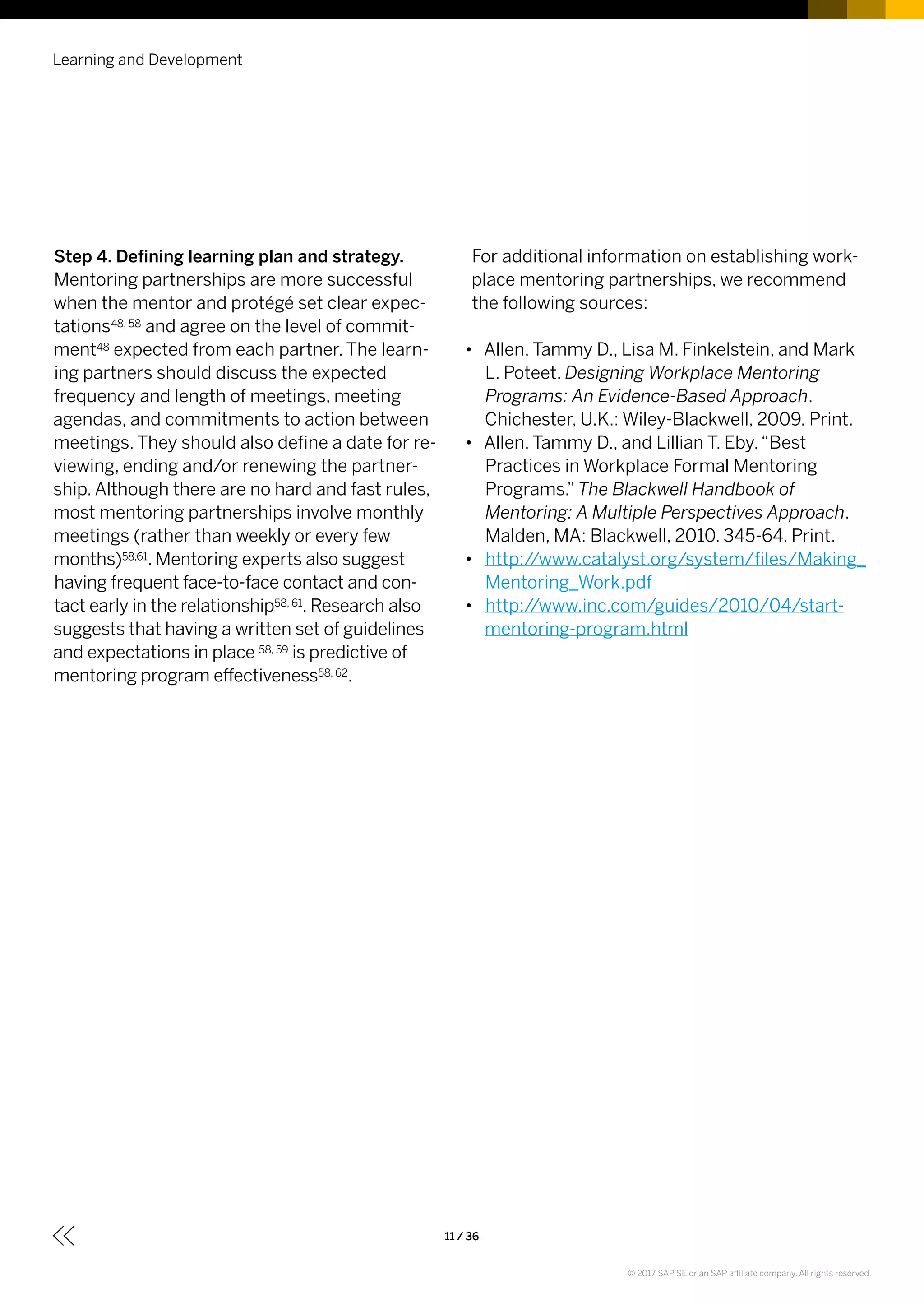 Learning and Development
11 / 36
Step 4. Defining learning plan and strategy.
Mentoring partnerships are more successful
when the mentor and protégé set clear expec-
tations48, 58 and agree on the level of commit-
ment48 expected from each partner. The learn-
ing partners should discuss the expected
frequency and length of meetings, meeting
agendas, and commitments to action between
meetings. They should also define a date for re-
viewing, ending and/or renewing the partner-
ship. Although there are no hard and fast rules,
most mentoring partnerships involve monthly
meetings (rather than weekly or every few
months)58,61. Mentoring experts also suggest
having frequent face-to-face contact and con-
tact early in the relationship58, 61. Research also
suggests that having a written set of guidelines
and expectations in place 58, 59 is predictive of
mentoring program effectiveness58, 62.
For additional information on establishing work-
place mentoring partnerships, we recommend
the following sources:
•• Allen, Tammy D., Lisa M. Finkelstein, and Mark
L. Poteet. Designing Workplace Mentoring
Programs: An Evidence-Based Approach.
Chichester, U.K.: Wiley-Blackwell, 2009. Print.
•• Allen, Tammy D., and Lillian T. Eby.“Best
Practices in Workplace Formal Mentoring
Programs.” The Blackwell Handbook of
Mentoring: A Multiple Perspectives Approach.
Malden, MA: Blackwell, 2010. 345-64. Print.
•• http://www.catalyst.org/system/files/Making_
Mentoring_Work.pdf
•• http://www.inc.com/guides/2010/04/start-
mentoring-program.html
© 2017 SAP SE or an SAP affiliate company. All rights reserved.
 