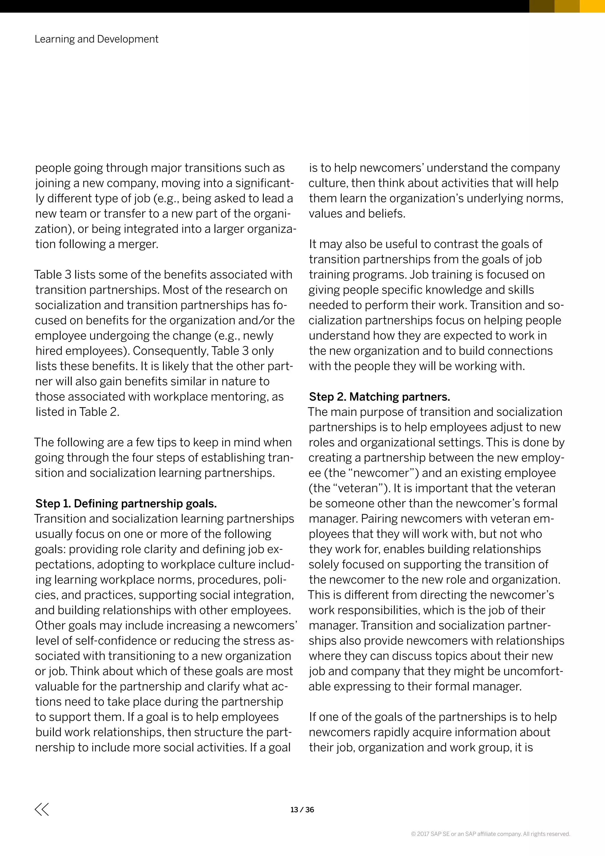 Learning and Development
13 / 36
people going through major transitions such as
joining a new company, moving into a significant-
ly different type of job (e.g., being asked to lead a
new team or transfer to a new part of the organi-
zation), or being integrated into a larger organiza-
tion following a merger.
Table 3 lists some of the benefits associated with
transition partnerships. Most of the research on
socialization and transition partnerships has fo-
cused on benefits for the organization and/or the
employee undergoing the change (e.g., newly
hired employees). Consequently, Table 3 only
lists these benefits. It is likely that the other part-
ner will also gain benefits similar in nature to
those associated with workplace mentoring, as
listed in Table 2.
The following are a few tips to keep in mind when
going through the four steps of establishing tran-
sition and socialization learning partnerships.
Step 1. Defining partnership goals.
Transition and socialization learning partnerships
usually focus on one or more of the following
goals: providing role clarity and defining job ex-
pectations, adopting to workplace culture includ-
ing learning workplace norms, procedures, poli-
cies, and practices, supporting social integration,
and building relationships with other employees.
Other goals may include increasing a newcomers’
level of self-confidence or reducing the stress as-
sociated with transitioning to a new organization
or job. Think about which of these goals are most
valuable for the partnership and clarify what ac-
tions need to take place during the partnership
to support them. If a goal is to help employees
build work relationships, then structure the part-
nership to include more social activities. If a goal
is to help newcomers’ understand the company
culture, then think about activities that will help
them learn the organization’s underlying norms,
values and beliefs.
It may also be useful to contrast the goals of
transition partnerships from the goals of job
training programs. Job training is focused on
giving people specific knowledge and skills
needed to perform their work. Transition and so-
cialization partnerships focus on helping people
understand how they are expected to work in
the new organization and to build connections
with the people they will be working with.
Step 2. Matching partners.
The main purpose of transition and socialization
partnerships is to help employees adjust to new
roles and organizational settings. This is done by
creating a partnership between the new employ-
ee (the “newcomer”) and an existing employee
(the “veteran”). It is important that the veteran
be someone other than the newcomer’s formal
manager. Pairing newcomers with veteran em-
ployees that they will work with, but not who
they work for, enables building relationships
solely focused on supporting the transition of
the newcomer to the new role and organization.
This is different from directing the newcomer’s
work responsibilities, which is the job of their
manager. Transition and socialization partner-
ships also provide newcomers with relationships
where they can discuss topics about their new
job and company that they might be uncomfort-
able expressing to their formal manager.
If one of the goals of the partnerships is to help
newcomers rapidly acquire information about
their job, organization and work group, it is
© 2017 SAP SE or an SAP affiliate company. All rights reserved.
 
