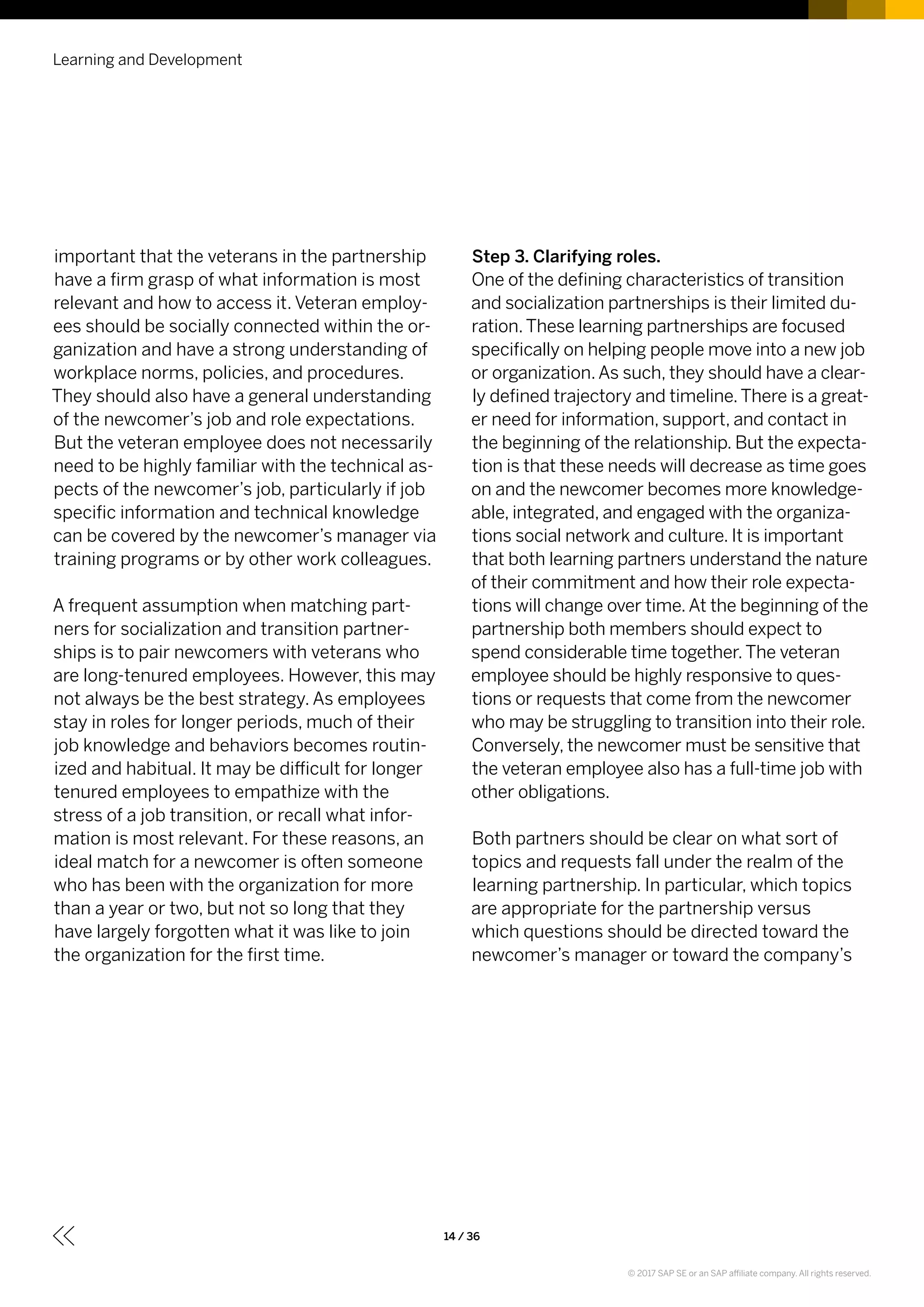 important that the veterans in the partnership
have a firm grasp of what information is most
relevant and how to access it. Veteran employ-
ees should be socially connected within the or-
ganization and have a strong understanding of
workplace norms, policies, and procedures.
They should also have a general understanding
of the newcomer’s job and role expectations.
But the veteran employee does not necessarily
need to be highly familiar with the technical as-
pects of the newcomer’s job, particularly if job
specific information and technical knowledge
can be covered by the newcomer’s manager via
training programs or by other work colleagues.
A frequent assumption when matching part-
ners for socialization and transition partner-
ships is to pair newcomers with veterans who
are long-tenured employees. However, this may
not always be the best strategy. As employees
stay in roles for longer periods, much of their
job knowledge and behaviors becomes routin-
ized and habitual. It may be difficult for longer
tenured employees to empathize with the
stress of a job transition, or recall what infor-
mation is most relevant. For these reasons, an
ideal match for a newcomer is often someone
who has been with the organization for more
than a year or two, but not so long that they
have largely forgotten what it was like to join
the organization for the first time.
Step 3. Clarifying roles.
One of the defining characteristics of transition
and socialization partnerships is their limited du-
ration.These learning partnerships are focused
specifically on helping people move into a new job
or organization.As such, they should have a clear-
ly defined trajectory and timeline.There is a great-
er need for information, support, and contact in
the beginning of the relationship. But the expecta-
tion is that these needs will decrease as time goes
on and the newcomer becomes more knowledge-
able, integrated, and engaged with the organiza-
tions social network and culture. It is important
that both learning partners understand the nature
of their commitment and how their role expecta-
tions will change over time.At the beginning of the
partnership both members should expect to
spend considerable time together.The veteran
employee should be highly responsive to ques-
tions or requests that come from the newcomer
who may be struggling to transition into their role.
Conversely, the newcomer must be sensitive that
the veteran employee also has a full-time job with
other obligations.
Both partners should be clear on what sort of
topics and requests fall under the realm of the
learning partnership. In particular, which topics
are appropriate for the partnership versus
which questions should be directed toward the
newcomer’s manager or toward the company’s
Learning and Development
14 / 36
© 2017 SAP SE or an SAP affiliate company. All rights reserved.
 